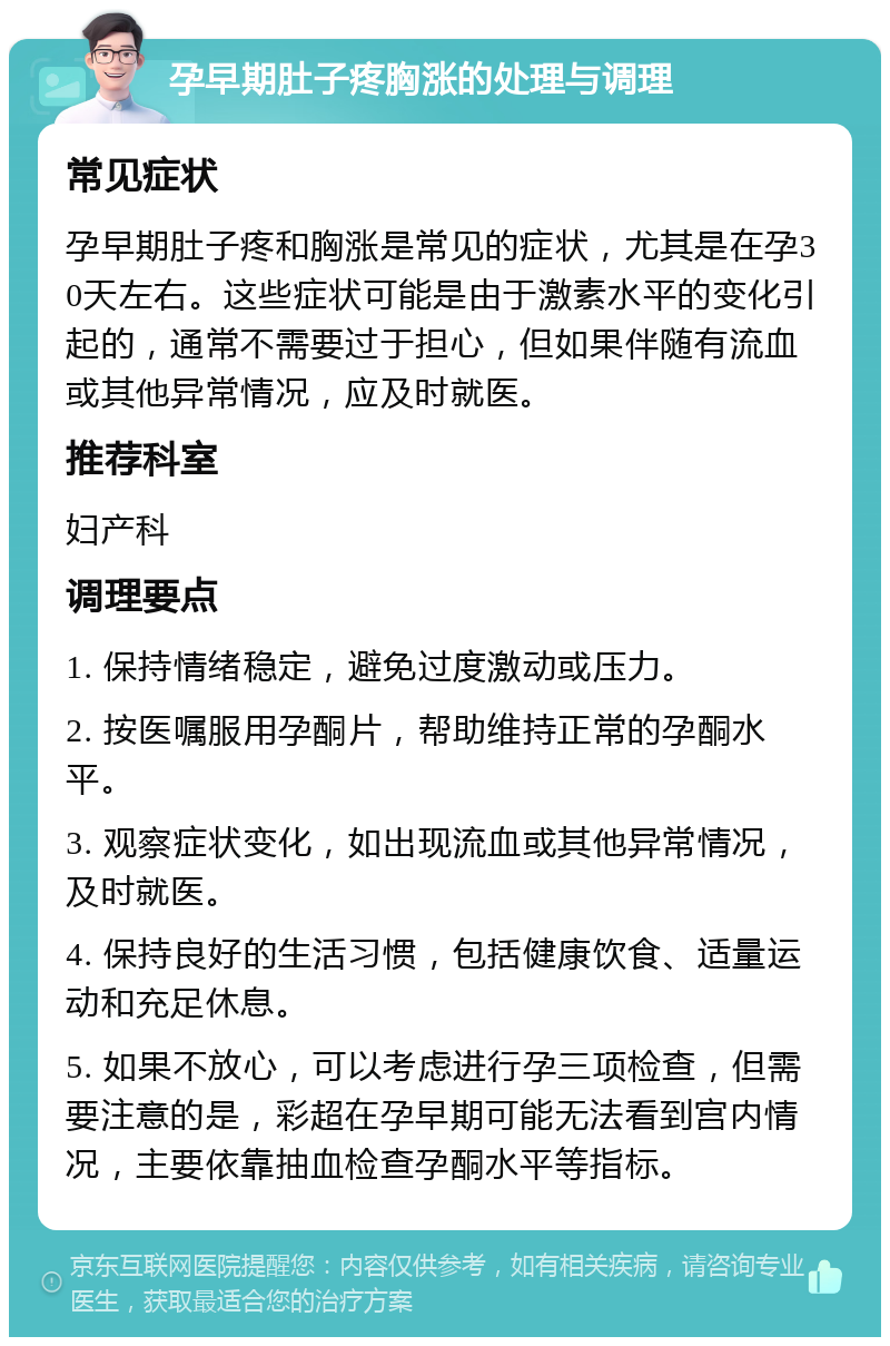 孕早期肚子疼胸涨的处理与调理 常见症状 孕早期肚子疼和胸涨是常见的症状，尤其是在孕30天左右。这些症状可能是由于激素水平的变化引起的，通常不需要过于担心，但如果伴随有流血或其他异常情况，应及时就医。 推荐科室 妇产科 调理要点 1. 保持情绪稳定，避免过度激动或压力。 2. 按医嘱服用孕酮片，帮助维持正常的孕酮水平。 3. 观察症状变化，如出现流血或其他异常情况，及时就医。 4. 保持良好的生活习惯，包括健康饮食、适量运动和充足休息。 5. 如果不放心，可以考虑进行孕三项检查，但需要注意的是，彩超在孕早期可能无法看到宫内情况，主要依靠抽血检查孕酮水平等指标。