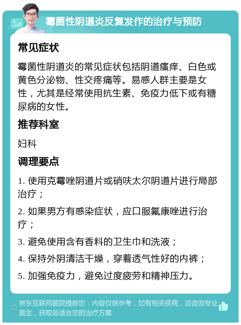 霉菌性阴道炎反复发作的治疗与预防 常见症状 霉菌性阴道炎的常见症状包括阴道瘙痒、白色或黄色分泌物、性交疼痛等。易感人群主要是女性，尤其是经常使用抗生素、免疫力低下或有糖尿病的女性。 推荐科室 妇科 调理要点 1. 使用克霉唑阴道片或硝呋太尔阴道片进行局部治疗； 2. 如果男方有感染症状，应口服氟康唑进行治疗； 3. 避免使用含有香料的卫生巾和洗液； 4. 保持外阴清洁干燥，穿着透气性好的内裤； 5. 加强免疫力，避免过度疲劳和精神压力。