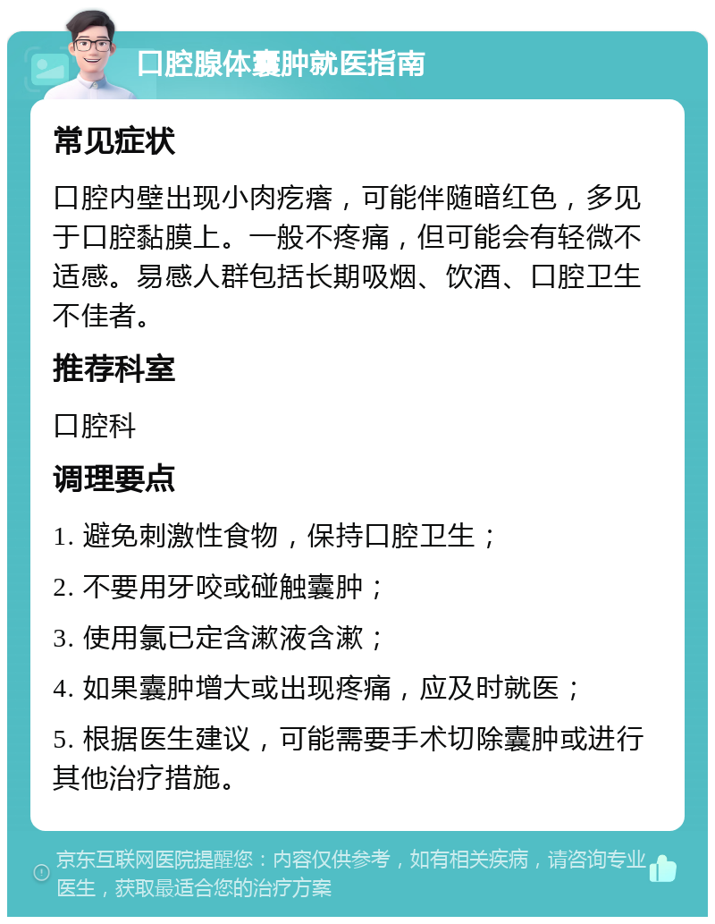 口腔腺体囊肿就医指南 常见症状 口腔内壁出现小肉疙瘩，可能伴随暗红色，多见于口腔黏膜上。一般不疼痛，但可能会有轻微不适感。易感人群包括长期吸烟、饮酒、口腔卫生不佳者。 推荐科室 口腔科 调理要点 1. 避免刺激性食物，保持口腔卫生； 2. 不要用牙咬或碰触囊肿； 3. 使用氯已定含漱液含漱； 4. 如果囊肿增大或出现疼痛，应及时就医； 5. 根据医生建议，可能需要手术切除囊肿或进行其他治疗措施。