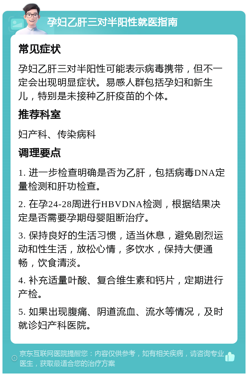 孕妇乙肝三对半阳性就医指南 常见症状 孕妇乙肝三对半阳性可能表示病毒携带，但不一定会出现明显症状。易感人群包括孕妇和新生儿，特别是未接种乙肝疫苗的个体。 推荐科室 妇产科、传染病科 调理要点 1. 进一步检查明确是否为乙肝，包括病毒DNA定量检测和肝功检查。 2. 在孕24-28周进行HBVDNA检测，根据结果决定是否需要孕期母婴阻断治疗。 3. 保持良好的生活习惯，适当休息，避免剧烈运动和性生活，放松心情，多饮水，保持大便通畅，饮食清淡。 4. 补充适量叶酸、复合维生素和钙片，定期进行产检。 5. 如果出现腹痛、阴道流血、流水等情况，及时就诊妇产科医院。