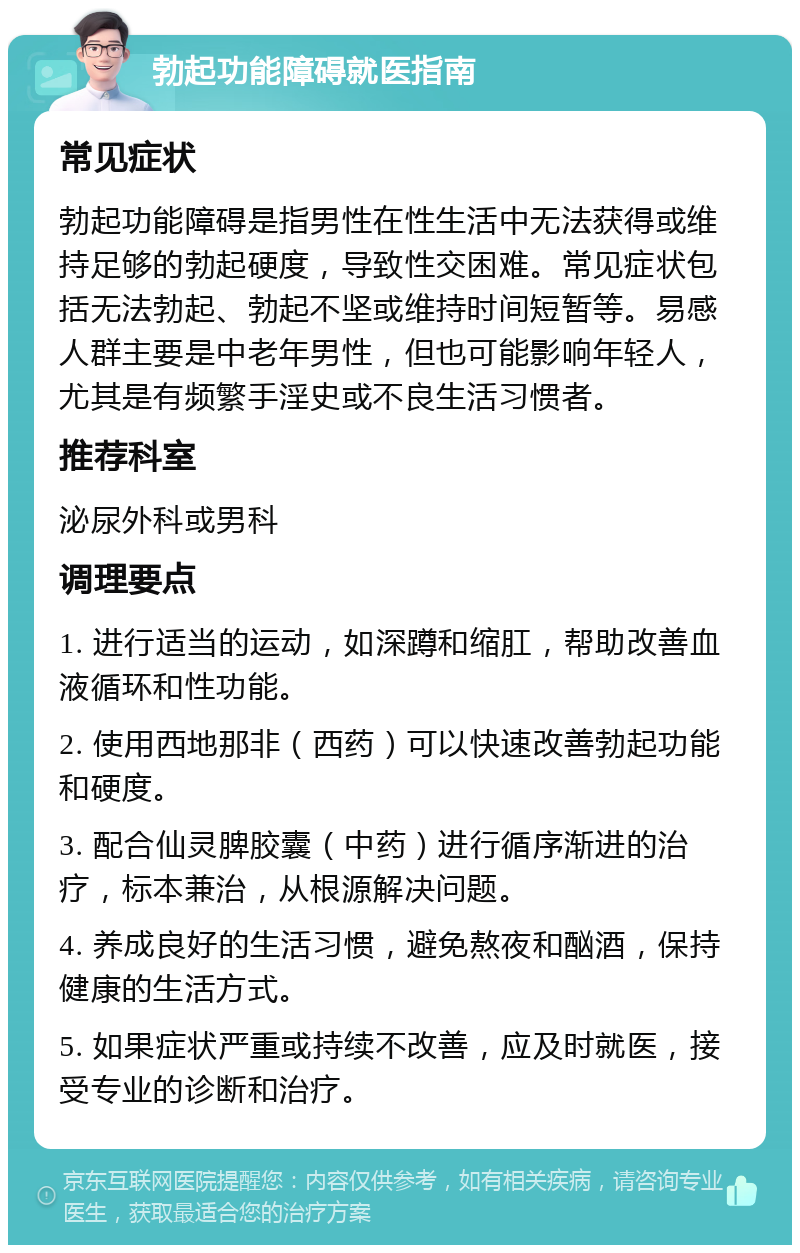 勃起功能障碍就医指南 常见症状 勃起功能障碍是指男性在性生活中无法获得或维持足够的勃起硬度，导致性交困难。常见症状包括无法勃起、勃起不坚或维持时间短暂等。易感人群主要是中老年男性，但也可能影响年轻人，尤其是有频繁手淫史或不良生活习惯者。 推荐科室 泌尿外科或男科 调理要点 1. 进行适当的运动，如深蹲和缩肛，帮助改善血液循环和性功能。 2. 使用西地那非（西药）可以快速改善勃起功能和硬度。 3. 配合仙灵脾胶囊（中药）进行循序渐进的治疗，标本兼治，从根源解决问题。 4. 养成良好的生活习惯，避免熬夜和酗酒，保持健康的生活方式。 5. 如果症状严重或持续不改善，应及时就医，接受专业的诊断和治疗。