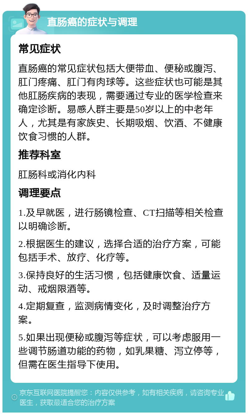 直肠癌的症状与调理 常见症状 直肠癌的常见症状包括大便带血、便秘或腹泻、肛门疼痛、肛门有肉球等。这些症状也可能是其他肛肠疾病的表现，需要通过专业的医学检查来确定诊断。易感人群主要是50岁以上的中老年人，尤其是有家族史、长期吸烟、饮酒、不健康饮食习惯的人群。 推荐科室 肛肠科或消化内科 调理要点 1.及早就医，进行肠镜检查、CT扫描等相关检查以明确诊断。 2.根据医生的建议，选择合适的治疗方案，可能包括手术、放疗、化疗等。 3.保持良好的生活习惯，包括健康饮食、适量运动、戒烟限酒等。 4.定期复查，监测病情变化，及时调整治疗方案。 5.如果出现便秘或腹泻等症状，可以考虑服用一些调节肠道功能的药物，如乳果糖、泻立停等，但需在医生指导下使用。