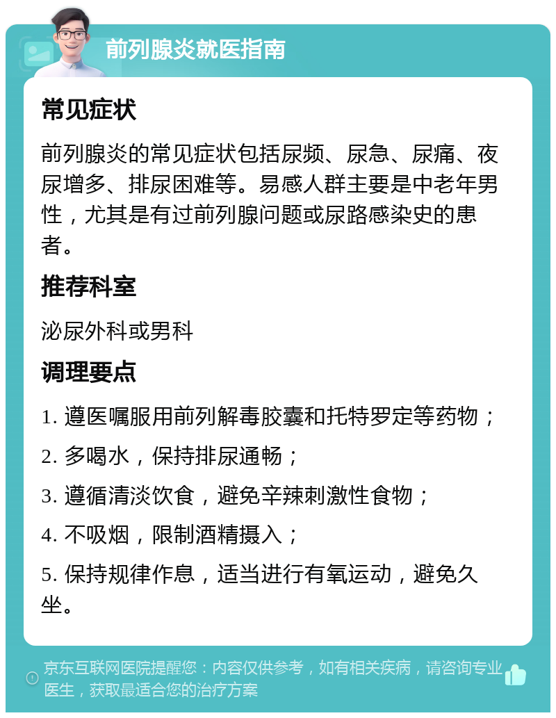 前列腺炎就医指南 常见症状 前列腺炎的常见症状包括尿频、尿急、尿痛、夜尿增多、排尿困难等。易感人群主要是中老年男性，尤其是有过前列腺问题或尿路感染史的患者。 推荐科室 泌尿外科或男科 调理要点 1. 遵医嘱服用前列解毒胶囊和托特罗定等药物； 2. 多喝水，保持排尿通畅； 3. 遵循清淡饮食，避免辛辣刺激性食物； 4. 不吸烟，限制酒精摄入； 5. 保持规律作息，适当进行有氧运动，避免久坐。