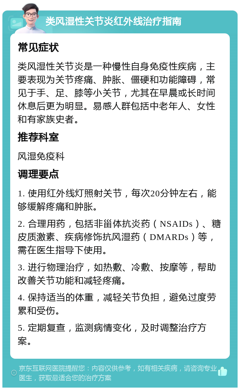 类风湿性关节炎红外线治疗指南 常见症状 类风湿性关节炎是一种慢性自身免疫性疾病，主要表现为关节疼痛、肿胀、僵硬和功能障碍，常见于手、足、膝等小关节，尤其在早晨或长时间休息后更为明显。易感人群包括中老年人、女性和有家族史者。 推荐科室 风湿免疫科 调理要点 1. 使用红外线灯照射关节，每次20分钟左右，能够缓解疼痛和肿胀。 2. 合理用药，包括非甾体抗炎药（NSAIDs）、糖皮质激素、疾病修饰抗风湿药（DMARDs）等，需在医生指导下使用。 3. 进行物理治疗，如热敷、冷敷、按摩等，帮助改善关节功能和减轻疼痛。 4. 保持适当的体重，减轻关节负担，避免过度劳累和受伤。 5. 定期复查，监测病情变化，及时调整治疗方案。