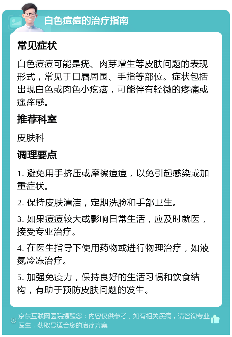 白色痘痘的治疗指南 常见症状 白色痘痘可能是疣、肉芽增生等皮肤问题的表现形式，常见于口唇周围、手指等部位。症状包括出现白色或肉色小疙瘩，可能伴有轻微的疼痛或瘙痒感。 推荐科室 皮肤科 调理要点 1. 避免用手挤压或摩擦痘痘，以免引起感染或加重症状。 2. 保持皮肤清洁，定期洗脸和手部卫生。 3. 如果痘痘较大或影响日常生活，应及时就医，接受专业治疗。 4. 在医生指导下使用药物或进行物理治疗，如液氮冷冻治疗。 5. 加强免疫力，保持良好的生活习惯和饮食结构，有助于预防皮肤问题的发生。