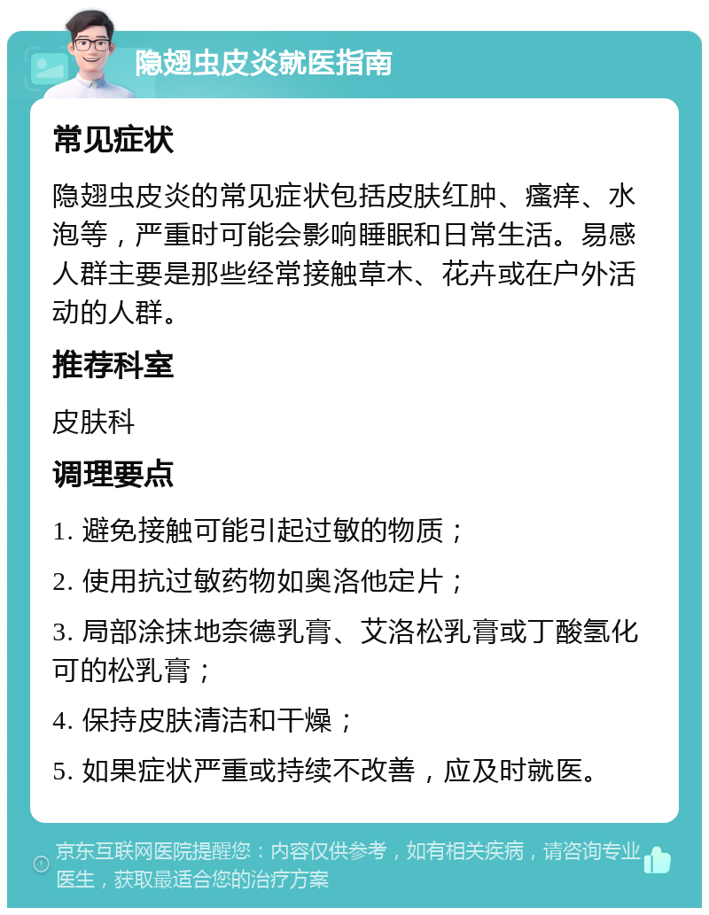 隐翅虫皮炎就医指南 常见症状 隐翅虫皮炎的常见症状包括皮肤红肿、瘙痒、水泡等，严重时可能会影响睡眠和日常生活。易感人群主要是那些经常接触草木、花卉或在户外活动的人群。 推荐科室 皮肤科 调理要点 1. 避免接触可能引起过敏的物质； 2. 使用抗过敏药物如奥洛他定片； 3. 局部涂抹地奈德乳膏、艾洛松乳膏或丁酸氢化可的松乳膏； 4. 保持皮肤清洁和干燥； 5. 如果症状严重或持续不改善，应及时就医。