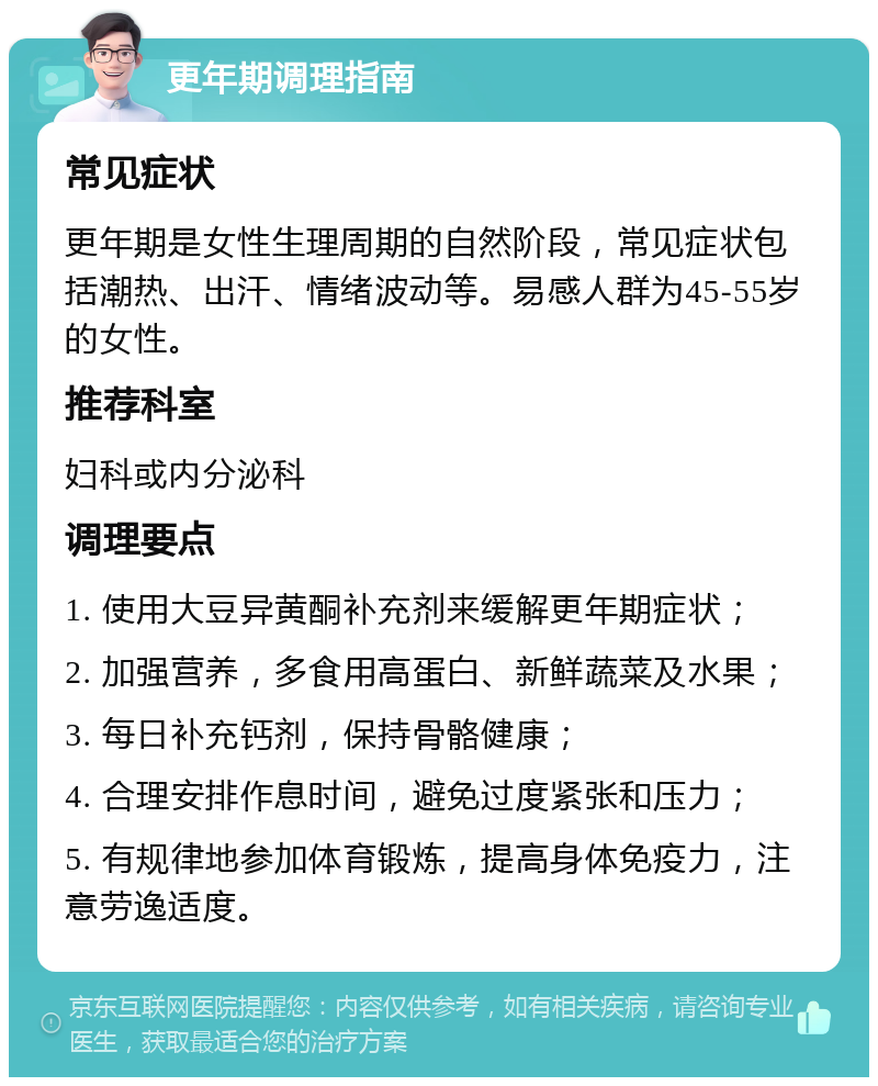 更年期调理指南 常见症状 更年期是女性生理周期的自然阶段，常见症状包括潮热、出汗、情绪波动等。易感人群为45-55岁的女性。 推荐科室 妇科或内分泌科 调理要点 1. 使用大豆异黄酮补充剂来缓解更年期症状； 2. 加强营养，多食用高蛋白、新鲜蔬菜及水果； 3. 每日补充钙剂，保持骨骼健康； 4. 合理安排作息时间，避免过度紧张和压力； 5. 有规律地参加体育锻炼，提高身体免疫力，注意劳逸适度。