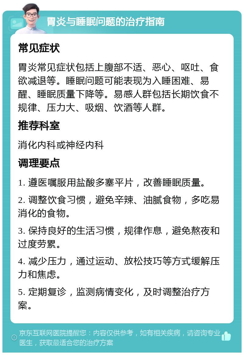 胃炎与睡眠问题的治疗指南 常见症状 胃炎常见症状包括上腹部不适、恶心、呕吐、食欲减退等。睡眠问题可能表现为入睡困难、易醒、睡眠质量下降等。易感人群包括长期饮食不规律、压力大、吸烟、饮酒等人群。 推荐科室 消化内科或神经内科 调理要点 1. 遵医嘱服用盐酸多塞平片，改善睡眠质量。 2. 调整饮食习惯，避免辛辣、油腻食物，多吃易消化的食物。 3. 保持良好的生活习惯，规律作息，避免熬夜和过度劳累。 4. 减少压力，通过运动、放松技巧等方式缓解压力和焦虑。 5. 定期复诊，监测病情变化，及时调整治疗方案。