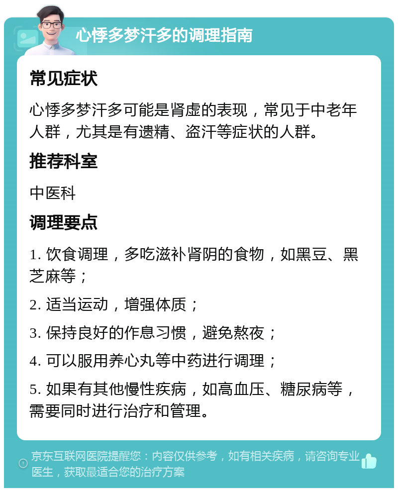 心悸多梦汗多的调理指南 常见症状 心悸多梦汗多可能是肾虚的表现，常见于中老年人群，尤其是有遗精、盗汗等症状的人群。 推荐科室 中医科 调理要点 1. 饮食调理，多吃滋补肾阴的食物，如黑豆、黑芝麻等； 2. 适当运动，增强体质； 3. 保持良好的作息习惯，避免熬夜； 4. 可以服用养心丸等中药进行调理； 5. 如果有其他慢性疾病，如高血压、糖尿病等，需要同时进行治疗和管理。