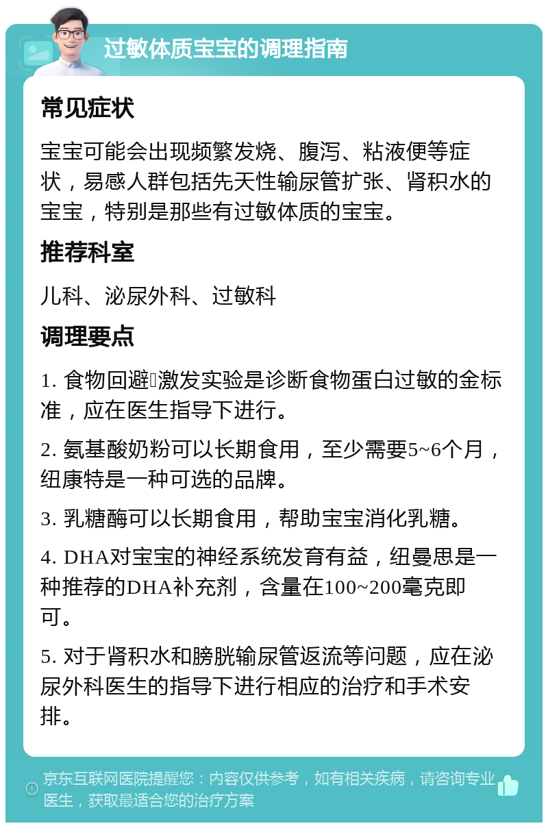 过敏体质宝宝的调理指南 常见症状 宝宝可能会出现频繁发烧、腹泻、粘液便等症状，易感人群包括先天性输尿管扩张、肾积水的宝宝，特别是那些有过敏体质的宝宝。 推荐科室 儿科、泌尿外科、过敏科 调理要点 1. 食物回避➕激发实验是诊断食物蛋白过敏的金标准，应在医生指导下进行。 2. 氨基酸奶粉可以长期食用，至少需要5~6个月，纽康特是一种可选的品牌。 3. 乳糖酶可以长期食用，帮助宝宝消化乳糖。 4. DHA对宝宝的神经系统发育有益，纽曼思是一种推荐的DHA补充剂，含量在100~200毫克即可。 5. 对于肾积水和膀胱输尿管返流等问题，应在泌尿外科医生的指导下进行相应的治疗和手术安排。