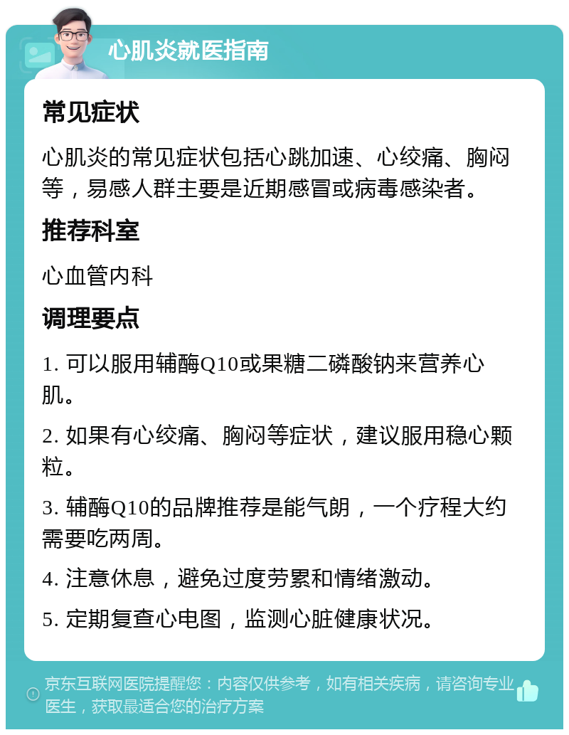 心肌炎就医指南 常见症状 心肌炎的常见症状包括心跳加速、心绞痛、胸闷等，易感人群主要是近期感冒或病毒感染者。 推荐科室 心血管内科 调理要点 1. 可以服用辅酶Q10或果糖二磷酸钠来营养心肌。 2. 如果有心绞痛、胸闷等症状，建议服用稳心颗粒。 3. 辅酶Q10的品牌推荐是能气朗，一个疗程大约需要吃两周。 4. 注意休息，避免过度劳累和情绪激动。 5. 定期复查心电图，监测心脏健康状况。