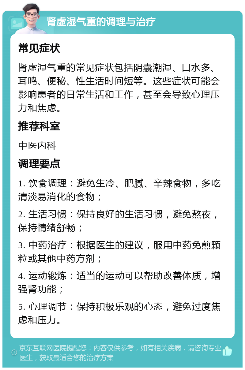 肾虚湿气重的调理与治疗 常见症状 肾虚湿气重的常见症状包括阴囊潮湿、口水多、耳鸣、便秘、性生活时间短等。这些症状可能会影响患者的日常生活和工作，甚至会导致心理压力和焦虑。 推荐科室 中医内科 调理要点 1. 饮食调理：避免生冷、肥腻、辛辣食物，多吃清淡易消化的食物； 2. 生活习惯：保持良好的生活习惯，避免熬夜，保持情绪舒畅； 3. 中药治疗：根据医生的建议，服用中药免煎颗粒或其他中药方剂； 4. 运动锻炼：适当的运动可以帮助改善体质，增强肾功能； 5. 心理调节：保持积极乐观的心态，避免过度焦虑和压力。