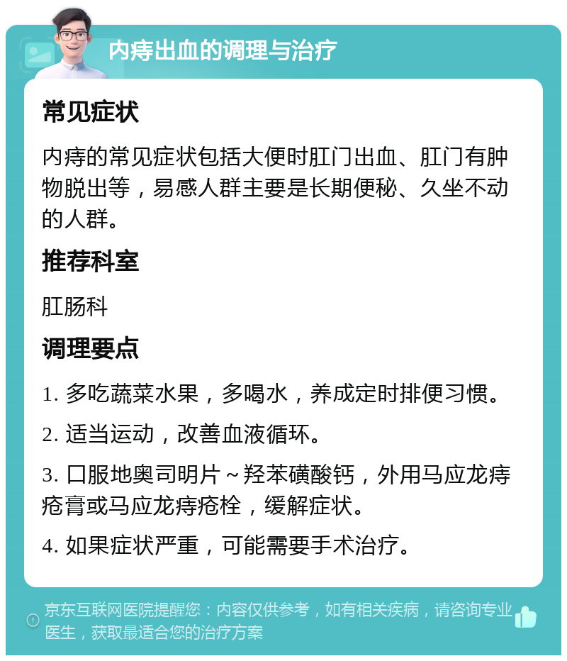 内痔出血的调理与治疗 常见症状 内痔的常见症状包括大便时肛门出血、肛门有肿物脱出等，易感人群主要是长期便秘、久坐不动的人群。 推荐科室 肛肠科 调理要点 1. 多吃蔬菜水果，多喝水，养成定时排便习惯。 2. 适当运动，改善血液循环。 3. 口服地奥司明片～羟苯磺酸钙，外用马应龙痔疮膏或马应龙痔疮栓，缓解症状。 4. 如果症状严重，可能需要手术治疗。