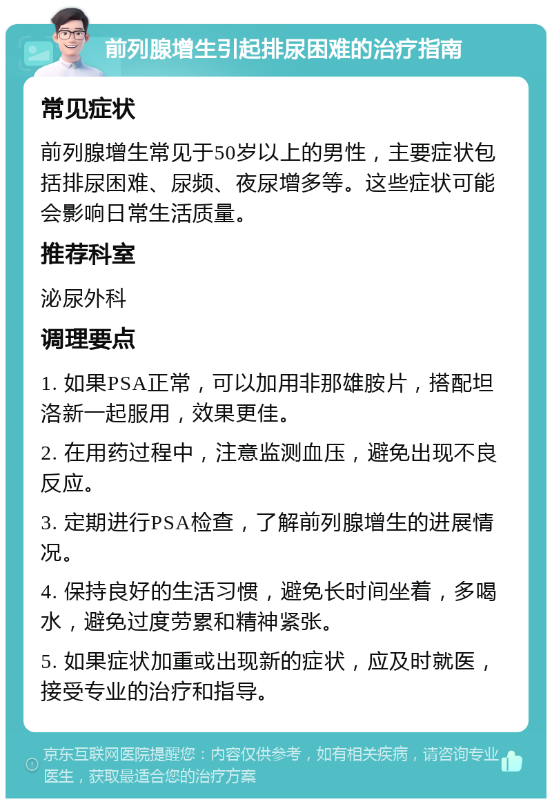 前列腺增生引起排尿困难的治疗指南 常见症状 前列腺增生常见于50岁以上的男性，主要症状包括排尿困难、尿频、夜尿增多等。这些症状可能会影响日常生活质量。 推荐科室 泌尿外科 调理要点 1. 如果PSA正常，可以加用非那雄胺片，搭配坦洛新一起服用，效果更佳。 2. 在用药过程中，注意监测血压，避免出现不良反应。 3. 定期进行PSA检查，了解前列腺增生的进展情况。 4. 保持良好的生活习惯，避免长时间坐着，多喝水，避免过度劳累和精神紧张。 5. 如果症状加重或出现新的症状，应及时就医，接受专业的治疗和指导。