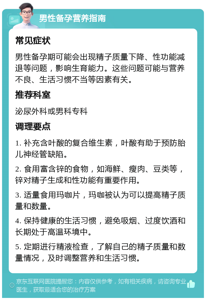 男性备孕营养指南 常见症状 男性备孕期可能会出现精子质量下降、性功能减退等问题，影响生育能力。这些问题可能与营养不良、生活习惯不当等因素有关。 推荐科室 泌尿外科或男科专科 调理要点 1. 补充含叶酸的复合维生素，叶酸有助于预防胎儿神经管缺陷。 2. 食用富含锌的食物，如海鲜、瘦肉、豆类等，锌对精子生成和性功能有重要作用。 3. 适量食用玛咖片，玛咖被认为可以提高精子质量和数量。 4. 保持健康的生活习惯，避免吸烟、过度饮酒和长期处于高温环境中。 5. 定期进行精液检查，了解自己的精子质量和数量情况，及时调整营养和生活习惯。