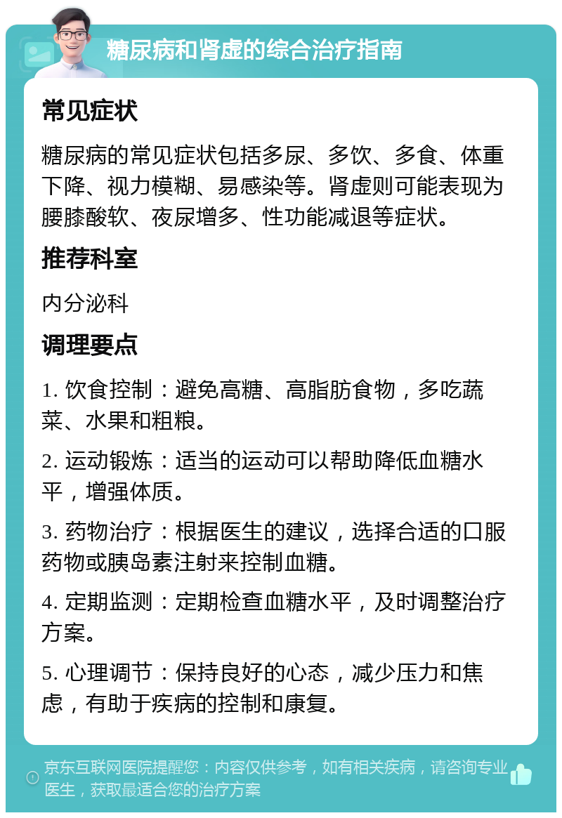 糖尿病和肾虚的综合治疗指南 常见症状 糖尿病的常见症状包括多尿、多饮、多食、体重下降、视力模糊、易感染等。肾虚则可能表现为腰膝酸软、夜尿增多、性功能减退等症状。 推荐科室 内分泌科 调理要点 1. 饮食控制：避免高糖、高脂肪食物，多吃蔬菜、水果和粗粮。 2. 运动锻炼：适当的运动可以帮助降低血糖水平，增强体质。 3. 药物治疗：根据医生的建议，选择合适的口服药物或胰岛素注射来控制血糖。 4. 定期监测：定期检查血糖水平，及时调整治疗方案。 5. 心理调节：保持良好的心态，减少压力和焦虑，有助于疾病的控制和康复。