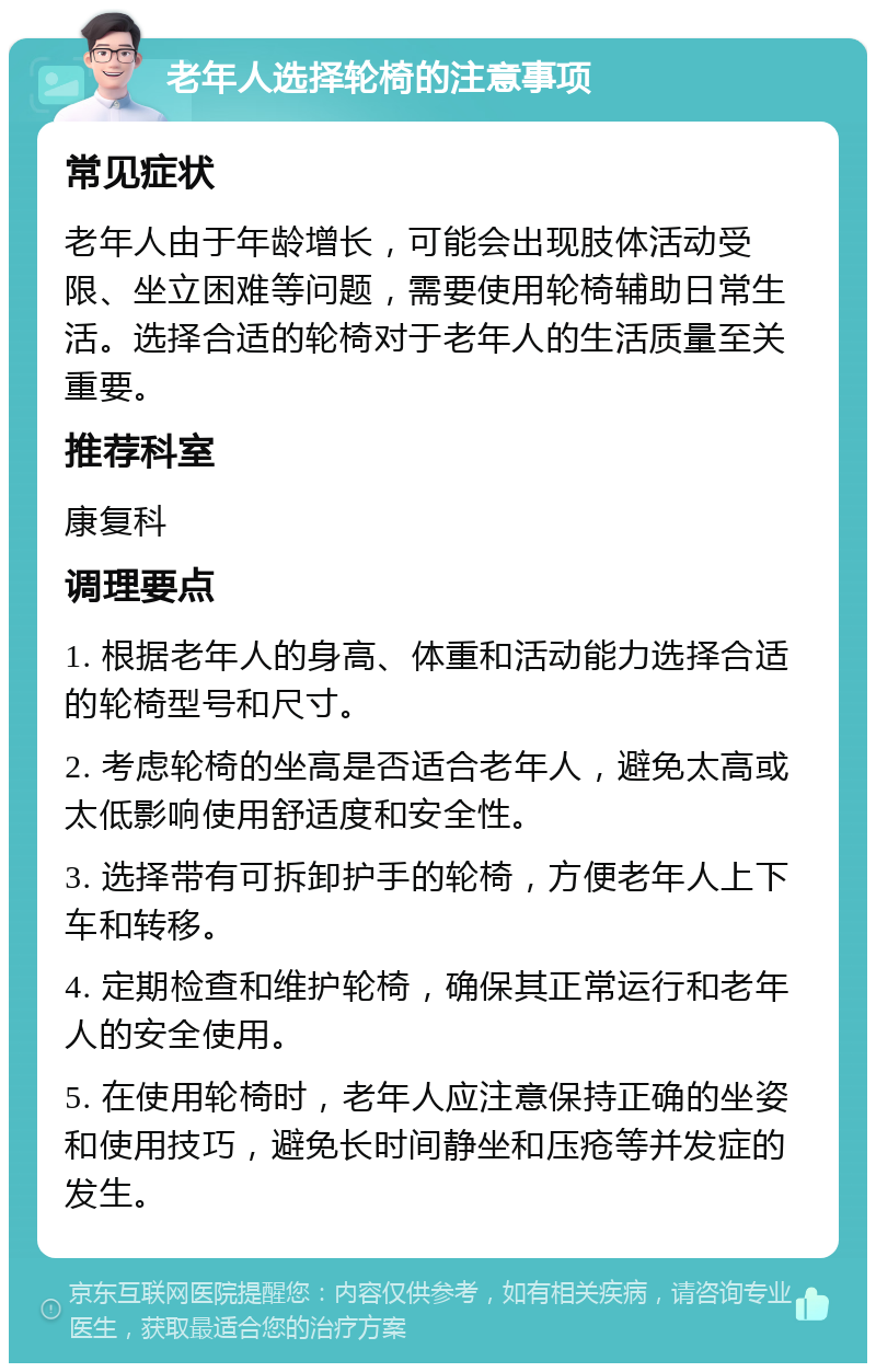 老年人选择轮椅的注意事项 常见症状 老年人由于年龄增长，可能会出现肢体活动受限、坐立困难等问题，需要使用轮椅辅助日常生活。选择合适的轮椅对于老年人的生活质量至关重要。 推荐科室 康复科 调理要点 1. 根据老年人的身高、体重和活动能力选择合适的轮椅型号和尺寸。 2. 考虑轮椅的坐高是否适合老年人，避免太高或太低影响使用舒适度和安全性。 3. 选择带有可拆卸护手的轮椅，方便老年人上下车和转移。 4. 定期检查和维护轮椅，确保其正常运行和老年人的安全使用。 5. 在使用轮椅时，老年人应注意保持正确的坐姿和使用技巧，避免长时间静坐和压疮等并发症的发生。