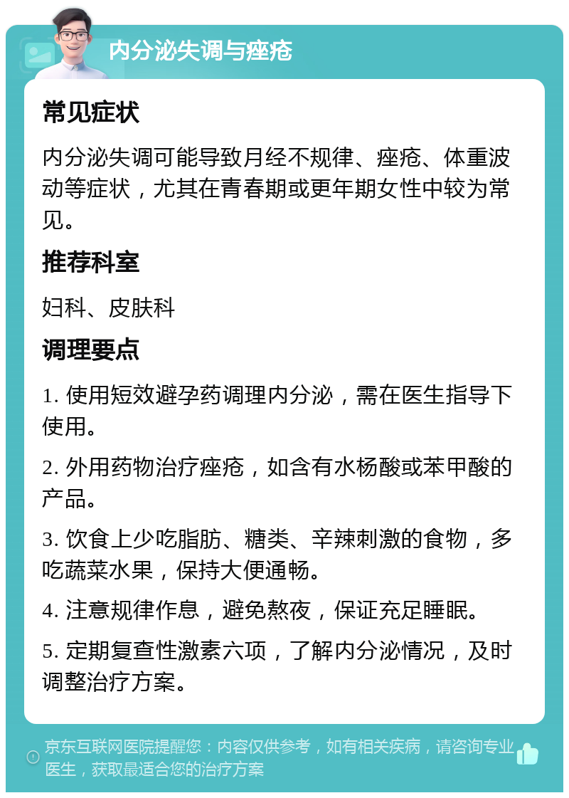 内分泌失调与痤疮 常见症状 内分泌失调可能导致月经不规律、痤疮、体重波动等症状，尤其在青春期或更年期女性中较为常见。 推荐科室 妇科、皮肤科 调理要点 1. 使用短效避孕药调理内分泌，需在医生指导下使用。 2. 外用药物治疗痤疮，如含有水杨酸或苯甲酸的产品。 3. 饮食上少吃脂肪、糖类、辛辣刺激的食物，多吃蔬菜水果，保持大便通畅。 4. 注意规律作息，避免熬夜，保证充足睡眠。 5. 定期复查性激素六项，了解内分泌情况，及时调整治疗方案。