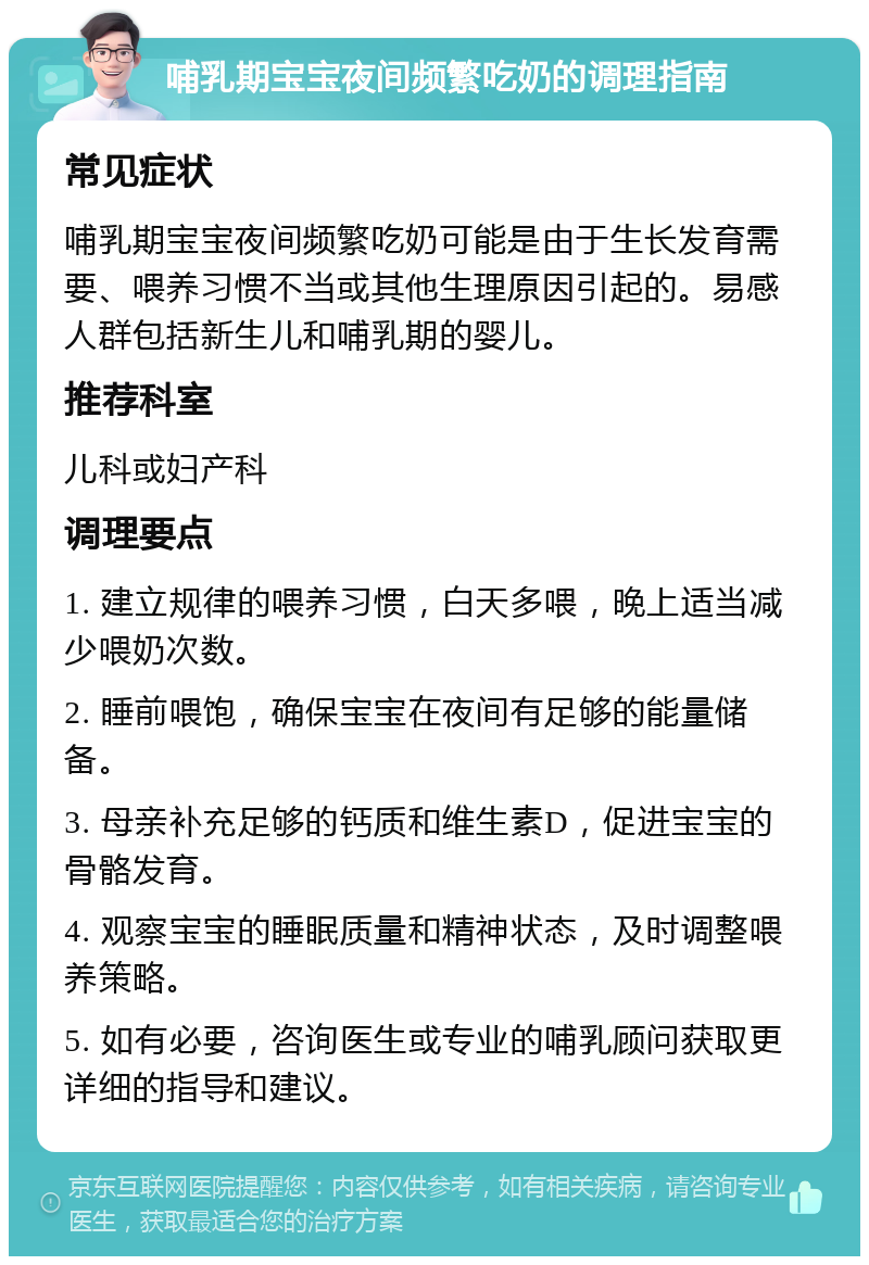 哺乳期宝宝夜间频繁吃奶的调理指南 常见症状 哺乳期宝宝夜间频繁吃奶可能是由于生长发育需要、喂养习惯不当或其他生理原因引起的。易感人群包括新生儿和哺乳期的婴儿。 推荐科室 儿科或妇产科 调理要点 1. 建立规律的喂养习惯，白天多喂，晚上适当减少喂奶次数。 2. 睡前喂饱，确保宝宝在夜间有足够的能量储备。 3. 母亲补充足够的钙质和维生素D，促进宝宝的骨骼发育。 4. 观察宝宝的睡眠质量和精神状态，及时调整喂养策略。 5. 如有必要，咨询医生或专业的哺乳顾问获取更详细的指导和建议。