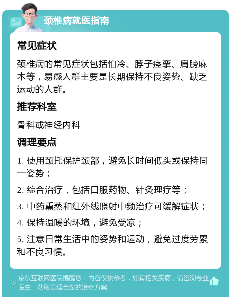 颈椎病就医指南 常见症状 颈椎病的常见症状包括怕冷、脖子痉挛、肩膀麻木等，易感人群主要是长期保持不良姿势、缺乏运动的人群。 推荐科室 骨科或神经内科 调理要点 1. 使用颈托保护颈部，避免长时间低头或保持同一姿势； 2. 综合治疗，包括口服药物、针灸理疗等； 3. 中药熏蒸和红外线照射中频治疗可缓解症状； 4. 保持温暖的环境，避免受凉； 5. 注意日常生活中的姿势和运动，避免过度劳累和不良习惯。