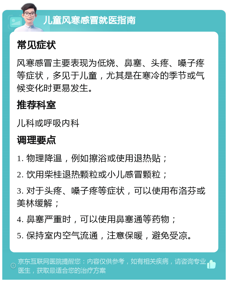 儿童风寒感冒就医指南 常见症状 风寒感冒主要表现为低烧、鼻塞、头疼、嗓子疼等症状，多见于儿童，尤其是在寒冷的季节或气候变化时更易发生。 推荐科室 儿科或呼吸内科 调理要点 1. 物理降温，例如擦浴或使用退热贴； 2. 饮用柴桂退热颗粒或小儿感冒颗粒； 3. 对于头疼、嗓子疼等症状，可以使用布洛芬或美林缓解； 4. 鼻塞严重时，可以使用鼻塞通等药物； 5. 保持室内空气流通，注意保暖，避免受凉。