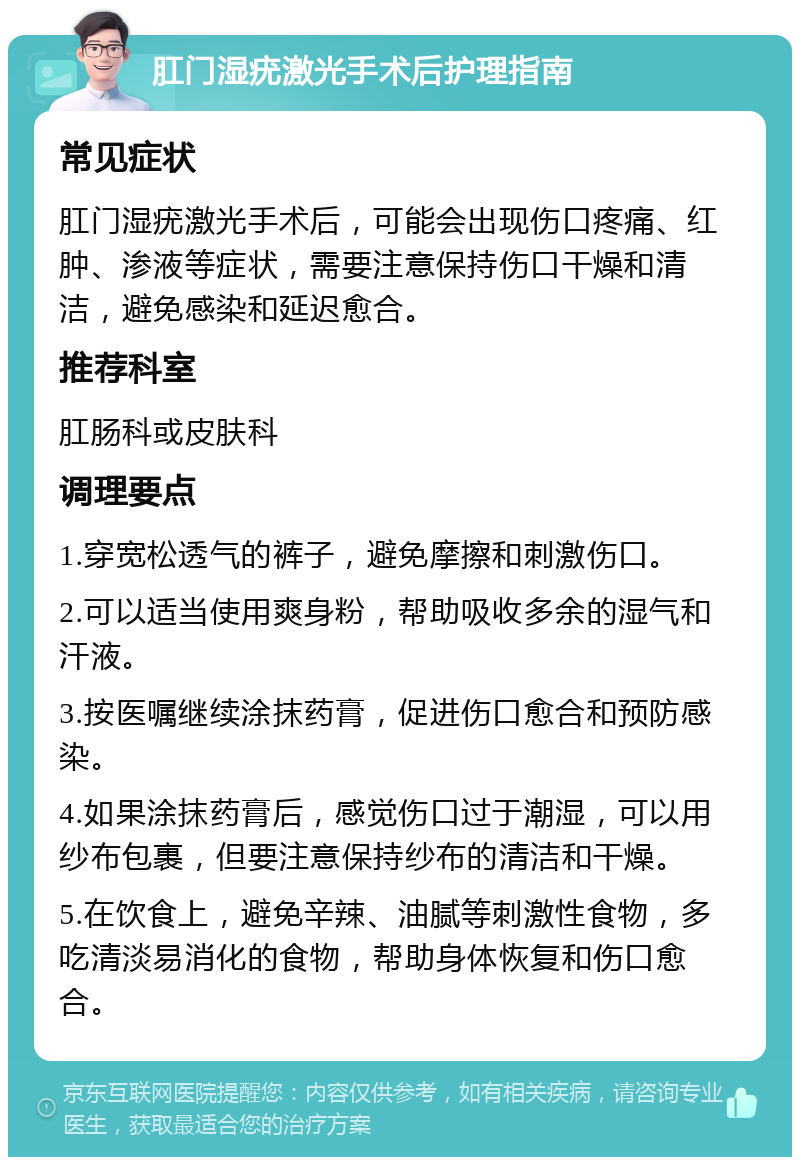 肛门湿疣激光手术后护理指南 常见症状 肛门湿疣激光手术后，可能会出现伤口疼痛、红肿、渗液等症状，需要注意保持伤口干燥和清洁，避免感染和延迟愈合。 推荐科室 肛肠科或皮肤科 调理要点 1.穿宽松透气的裤子，避免摩擦和刺激伤口。 2.可以适当使用爽身粉，帮助吸收多余的湿气和汗液。 3.按医嘱继续涂抹药膏，促进伤口愈合和预防感染。 4.如果涂抹药膏后，感觉伤口过于潮湿，可以用纱布包裹，但要注意保持纱布的清洁和干燥。 5.在饮食上，避免辛辣、油腻等刺激性食物，多吃清淡易消化的食物，帮助身体恢复和伤口愈合。