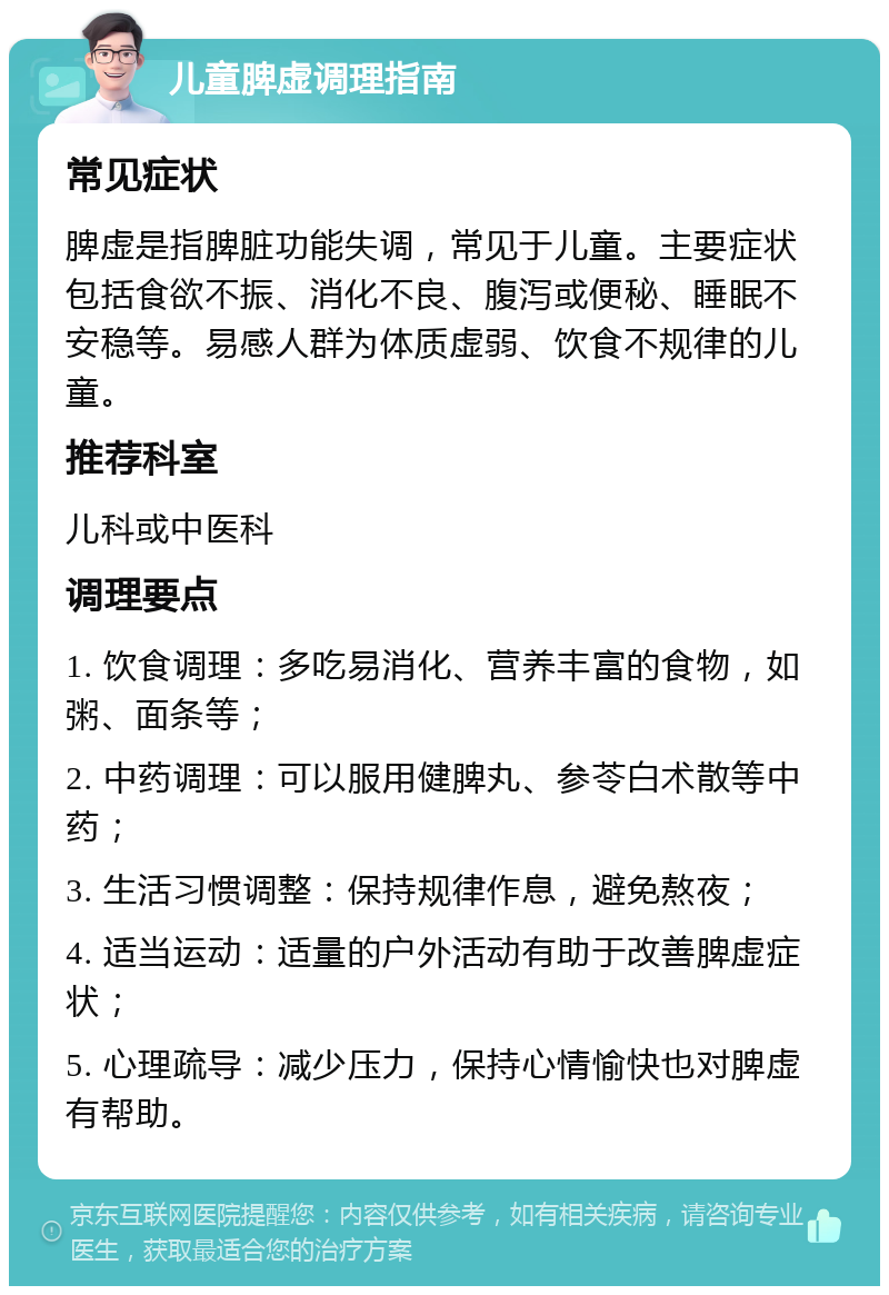 儿童脾虚调理指南 常见症状 脾虚是指脾脏功能失调，常见于儿童。主要症状包括食欲不振、消化不良、腹泻或便秘、睡眠不安稳等。易感人群为体质虚弱、饮食不规律的儿童。 推荐科室 儿科或中医科 调理要点 1. 饮食调理：多吃易消化、营养丰富的食物，如粥、面条等； 2. 中药调理：可以服用健脾丸、参苓白术散等中药； 3. 生活习惯调整：保持规律作息，避免熬夜； 4. 适当运动：适量的户外活动有助于改善脾虚症状； 5. 心理疏导：减少压力，保持心情愉快也对脾虚有帮助。