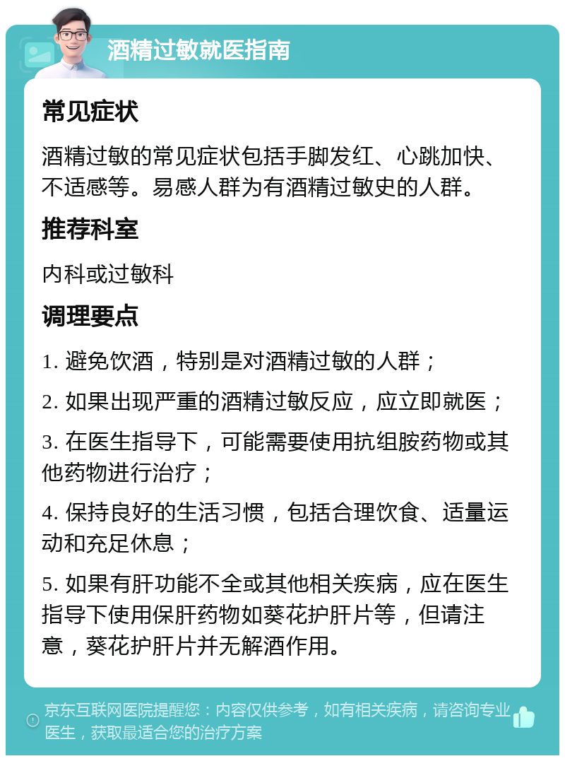 酒精过敏就医指南 常见症状 酒精过敏的常见症状包括手脚发红、心跳加快、不适感等。易感人群为有酒精过敏史的人群。 推荐科室 内科或过敏科 调理要点 1. 避免饮酒，特别是对酒精过敏的人群； 2. 如果出现严重的酒精过敏反应，应立即就医； 3. 在医生指导下，可能需要使用抗组胺药物或其他药物进行治疗； 4. 保持良好的生活习惯，包括合理饮食、适量运动和充足休息； 5. 如果有肝功能不全或其他相关疾病，应在医生指导下使用保肝药物如葵花护肝片等，但请注意，葵花护肝片并无解酒作用。