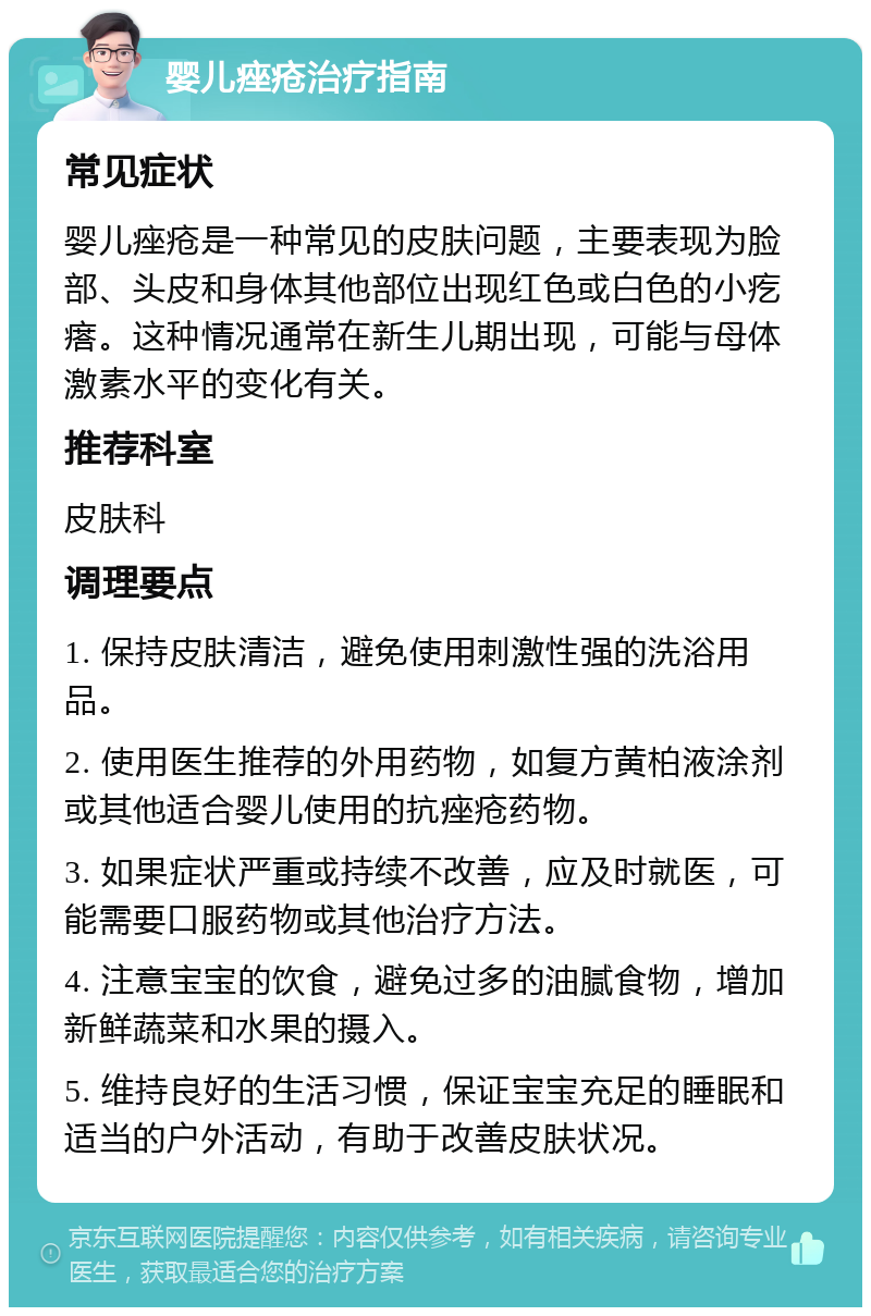 婴儿痤疮治疗指南 常见症状 婴儿痤疮是一种常见的皮肤问题，主要表现为脸部、头皮和身体其他部位出现红色或白色的小疙瘩。这种情况通常在新生儿期出现，可能与母体激素水平的变化有关。 推荐科室 皮肤科 调理要点 1. 保持皮肤清洁，避免使用刺激性强的洗浴用品。 2. 使用医生推荐的外用药物，如复方黄柏液涂剂或其他适合婴儿使用的抗痤疮药物。 3. 如果症状严重或持续不改善，应及时就医，可能需要口服药物或其他治疗方法。 4. 注意宝宝的饮食，避免过多的油腻食物，增加新鲜蔬菜和水果的摄入。 5. 维持良好的生活习惯，保证宝宝充足的睡眠和适当的户外活动，有助于改善皮肤状况。