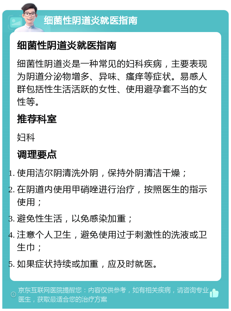 细菌性阴道炎就医指南 细菌性阴道炎就医指南 细菌性阴道炎是一种常见的妇科疾病，主要表现为阴道分泌物增多、异味、瘙痒等症状。易感人群包括性生活活跃的女性、使用避孕套不当的女性等。 推荐科室 妇科 调理要点 使用洁尔阴清洗外阴，保持外阴清洁干燥； 在阴道内使用甲硝唑进行治疗，按照医生的指示使用； 避免性生活，以免感染加重； 注意个人卫生，避免使用过于刺激性的洗液或卫生巾； 如果症状持续或加重，应及时就医。