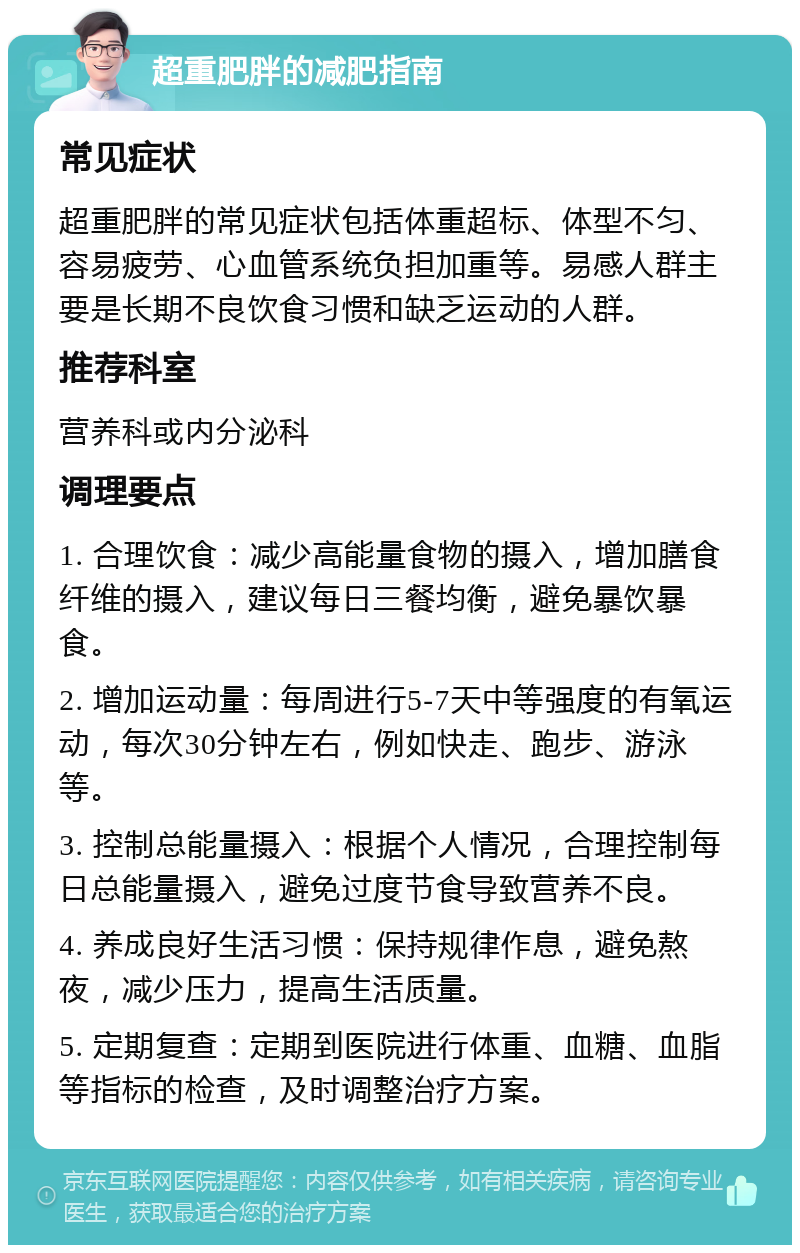 超重肥胖的减肥指南 常见症状 超重肥胖的常见症状包括体重超标、体型不匀、容易疲劳、心血管系统负担加重等。易感人群主要是长期不良饮食习惯和缺乏运动的人群。 推荐科室 营养科或内分泌科 调理要点 1. 合理饮食：减少高能量食物的摄入，增加膳食纤维的摄入，建议每日三餐均衡，避免暴饮暴食。 2. 增加运动量：每周进行5-7天中等强度的有氧运动，每次30分钟左右，例如快走、跑步、游泳等。 3. 控制总能量摄入：根据个人情况，合理控制每日总能量摄入，避免过度节食导致营养不良。 4. 养成良好生活习惯：保持规律作息，避免熬夜，减少压力，提高生活质量。 5. 定期复查：定期到医院进行体重、血糖、血脂等指标的检查，及时调整治疗方案。