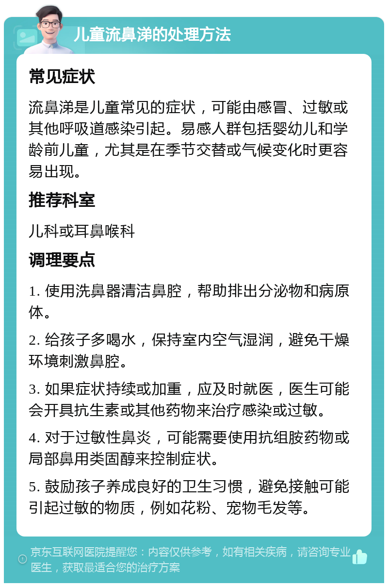 儿童流鼻涕的处理方法 常见症状 流鼻涕是儿童常见的症状，可能由感冒、过敏或其他呼吸道感染引起。易感人群包括婴幼儿和学龄前儿童，尤其是在季节交替或气候变化时更容易出现。 推荐科室 儿科或耳鼻喉科 调理要点 1. 使用洗鼻器清洁鼻腔，帮助排出分泌物和病原体。 2. 给孩子多喝水，保持室内空气湿润，避免干燥环境刺激鼻腔。 3. 如果症状持续或加重，应及时就医，医生可能会开具抗生素或其他药物来治疗感染或过敏。 4. 对于过敏性鼻炎，可能需要使用抗组胺药物或局部鼻用类固醇来控制症状。 5. 鼓励孩子养成良好的卫生习惯，避免接触可能引起过敏的物质，例如花粉、宠物毛发等。