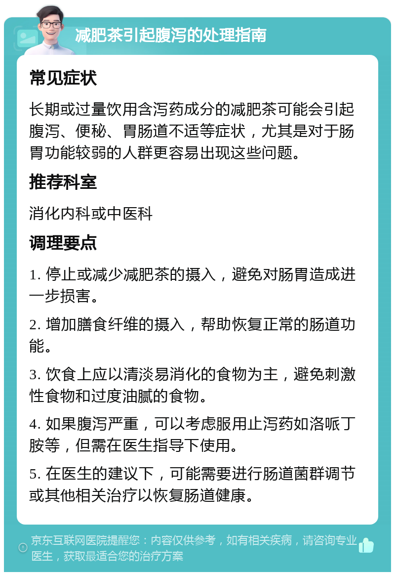 减肥茶引起腹泻的处理指南 常见症状 长期或过量饮用含泻药成分的减肥茶可能会引起腹泻、便秘、胃肠道不适等症状，尤其是对于肠胃功能较弱的人群更容易出现这些问题。 推荐科室 消化内科或中医科 调理要点 1. 停止或减少减肥茶的摄入，避免对肠胃造成进一步损害。 2. 增加膳食纤维的摄入，帮助恢复正常的肠道功能。 3. 饮食上应以清淡易消化的食物为主，避免刺激性食物和过度油腻的食物。 4. 如果腹泻严重，可以考虑服用止泻药如洛哌丁胺等，但需在医生指导下使用。 5. 在医生的建议下，可能需要进行肠道菌群调节或其他相关治疗以恢复肠道健康。