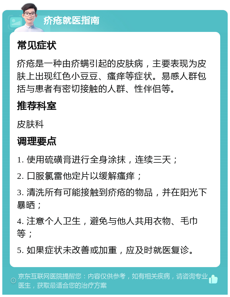 疥疮就医指南 常见症状 疥疮是一种由疥螨引起的皮肤病，主要表现为皮肤上出现红色小豆豆、瘙痒等症状。易感人群包括与患者有密切接触的人群、性伴侣等。 推荐科室 皮肤科 调理要点 1. 使用硫磺膏进行全身涂抹，连续三天； 2. 口服氯雷他定片以缓解瘙痒； 3. 清洗所有可能接触到疥疮的物品，并在阳光下暴晒； 4. 注意个人卫生，避免与他人共用衣物、毛巾等； 5. 如果症状未改善或加重，应及时就医复诊。