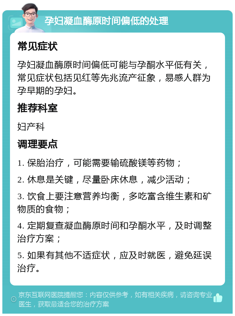 孕妇凝血酶原时间偏低的处理 常见症状 孕妇凝血酶原时间偏低可能与孕酮水平低有关，常见症状包括见红等先兆流产征象，易感人群为孕早期的孕妇。 推荐科室 妇产科 调理要点 1. 保胎治疗，可能需要输硫酸镁等药物； 2. 休息是关键，尽量卧床休息，减少活动； 3. 饮食上要注意营养均衡，多吃富含维生素和矿物质的食物； 4. 定期复查凝血酶原时间和孕酮水平，及时调整治疗方案； 5. 如果有其他不适症状，应及时就医，避免延误治疗。