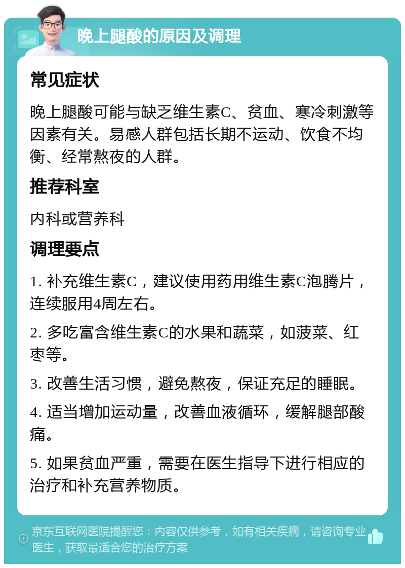 晚上腿酸的原因及调理 常见症状 晚上腿酸可能与缺乏维生素C、贫血、寒冷刺激等因素有关。易感人群包括长期不运动、饮食不均衡、经常熬夜的人群。 推荐科室 内科或营养科 调理要点 1. 补充维生素C，建议使用药用维生素C泡腾片，连续服用4周左右。 2. 多吃富含维生素C的水果和蔬菜，如菠菜、红枣等。 3. 改善生活习惯，避免熬夜，保证充足的睡眠。 4. 适当增加运动量，改善血液循环，缓解腿部酸痛。 5. 如果贫血严重，需要在医生指导下进行相应的治疗和补充营养物质。