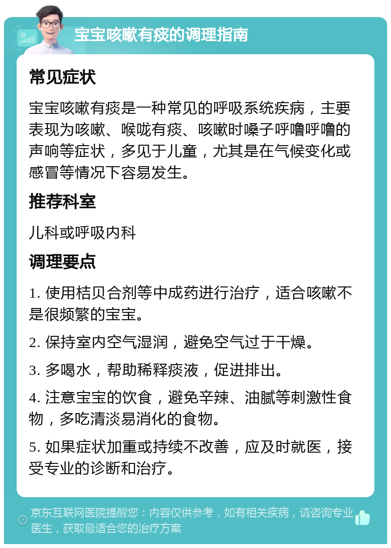 宝宝咳嗽有痰的调理指南 常见症状 宝宝咳嗽有痰是一种常见的呼吸系统疾病，主要表现为咳嗽、喉咙有痰、咳嗽时嗓子呼噜呼噜的声响等症状，多见于儿童，尤其是在气候变化或感冒等情况下容易发生。 推荐科室 儿科或呼吸内科 调理要点 1. 使用桔贝合剂等中成药进行治疗，适合咳嗽不是很频繁的宝宝。 2. 保持室内空气湿润，避免空气过于干燥。 3. 多喝水，帮助稀释痰液，促进排出。 4. 注意宝宝的饮食，避免辛辣、油腻等刺激性食物，多吃清淡易消化的食物。 5. 如果症状加重或持续不改善，应及时就医，接受专业的诊断和治疗。