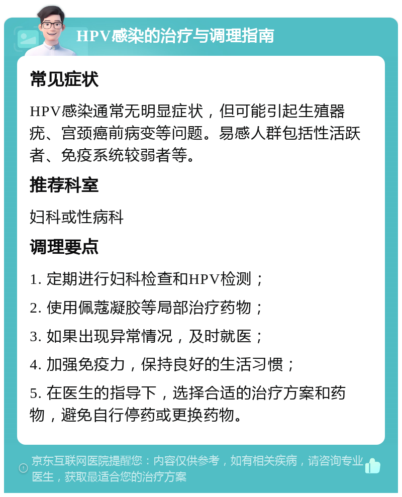 HPV感染的治疗与调理指南 常见症状 HPV感染通常无明显症状，但可能引起生殖器疣、宫颈癌前病变等问题。易感人群包括性活跃者、免疫系统较弱者等。 推荐科室 妇科或性病科 调理要点 1. 定期进行妇科检查和HPV检测； 2. 使用佩蔻凝胶等局部治疗药物； 3. 如果出现异常情况，及时就医； 4. 加强免疫力，保持良好的生活习惯； 5. 在医生的指导下，选择合适的治疗方案和药物，避免自行停药或更换药物。