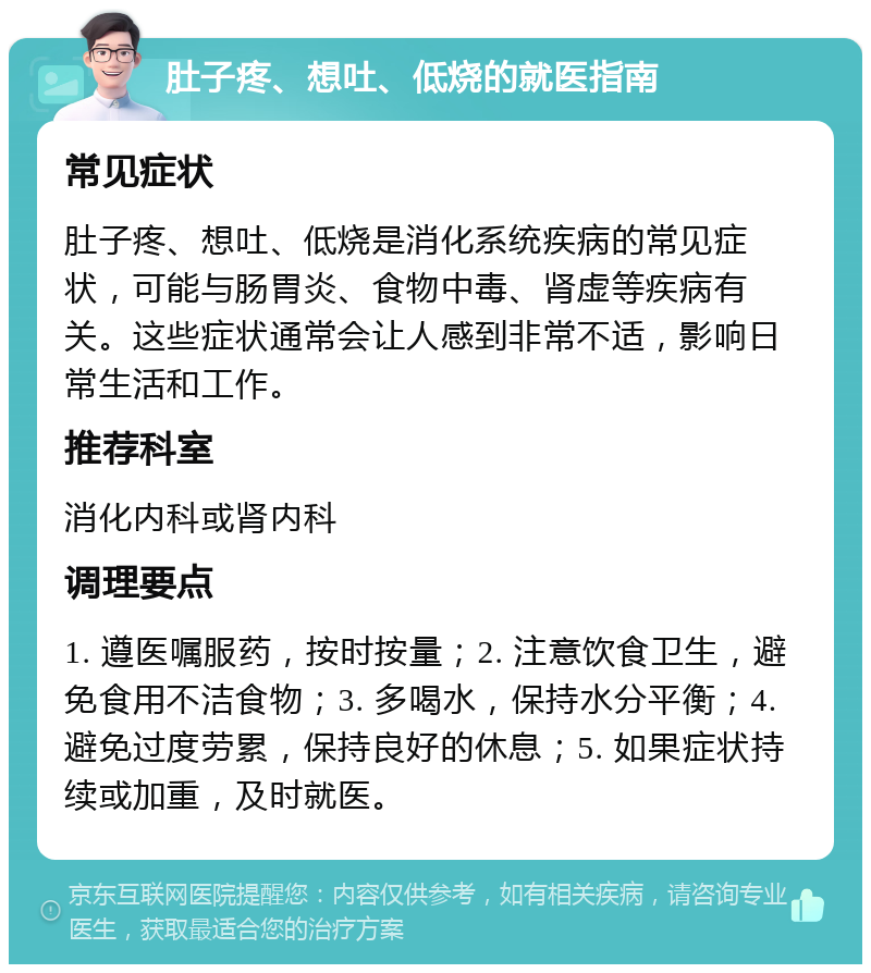 肚子疼、想吐、低烧的就医指南 常见症状 肚子疼、想吐、低烧是消化系统疾病的常见症状，可能与肠胃炎、食物中毒、肾虚等疾病有关。这些症状通常会让人感到非常不适，影响日常生活和工作。 推荐科室 消化内科或肾内科 调理要点 1. 遵医嘱服药，按时按量；2. 注意饮食卫生，避免食用不洁食物；3. 多喝水，保持水分平衡；4. 避免过度劳累，保持良好的休息；5. 如果症状持续或加重，及时就医。