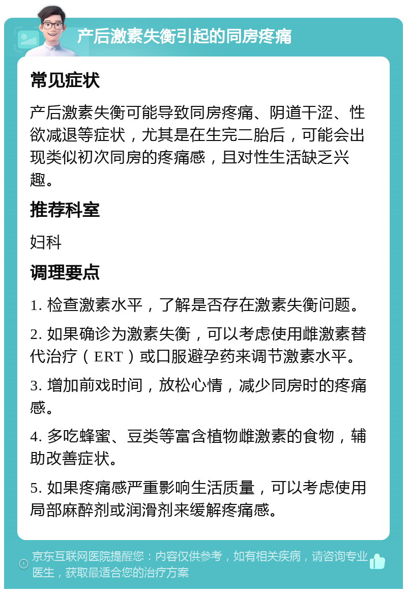 产后激素失衡引起的同房疼痛 常见症状 产后激素失衡可能导致同房疼痛、阴道干涩、性欲减退等症状，尤其是在生完二胎后，可能会出现类似初次同房的疼痛感，且对性生活缺乏兴趣。 推荐科室 妇科 调理要点 1. 检查激素水平，了解是否存在激素失衡问题。 2. 如果确诊为激素失衡，可以考虑使用雌激素替代治疗（ERT）或口服避孕药来调节激素水平。 3. 增加前戏时间，放松心情，减少同房时的疼痛感。 4. 多吃蜂蜜、豆类等富含植物雌激素的食物，辅助改善症状。 5. 如果疼痛感严重影响生活质量，可以考虑使用局部麻醉剂或润滑剂来缓解疼痛感。