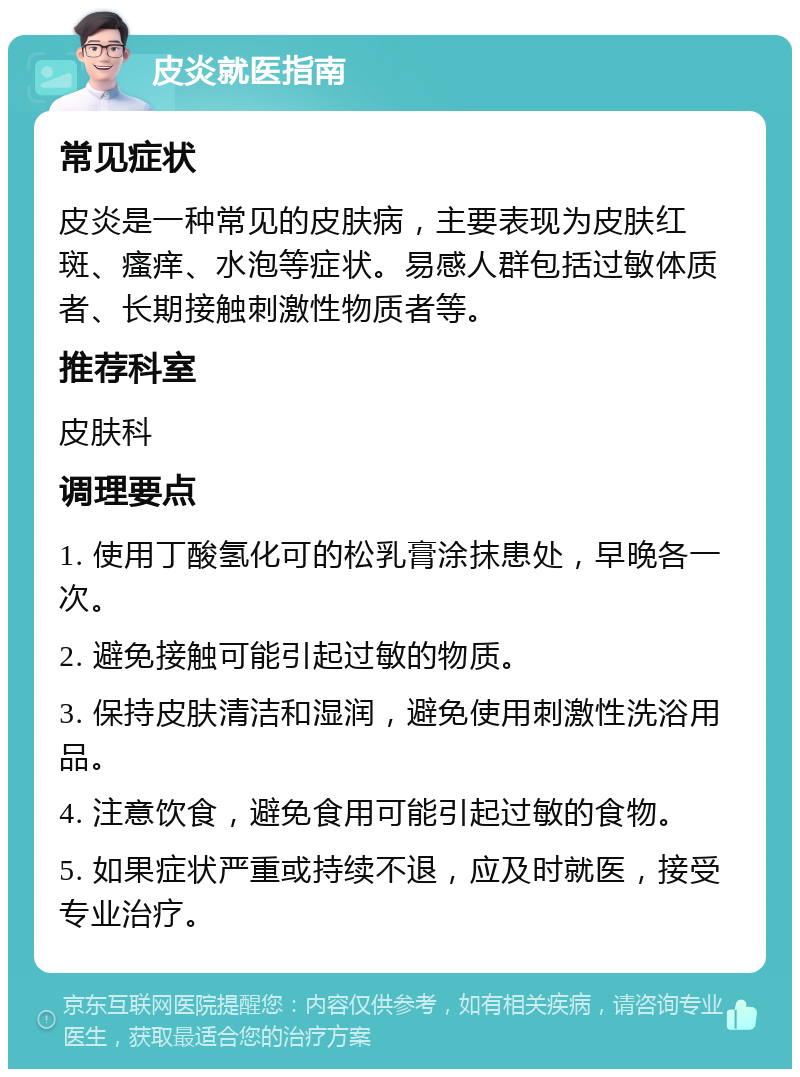 皮炎就医指南 常见症状 皮炎是一种常见的皮肤病，主要表现为皮肤红斑、瘙痒、水泡等症状。易感人群包括过敏体质者、长期接触刺激性物质者等。 推荐科室 皮肤科 调理要点 1. 使用丁酸氢化可的松乳膏涂抹患处，早晚各一次。 2. 避免接触可能引起过敏的物质。 3. 保持皮肤清洁和湿润，避免使用刺激性洗浴用品。 4. 注意饮食，避免食用可能引起过敏的食物。 5. 如果症状严重或持续不退，应及时就医，接受专业治疗。