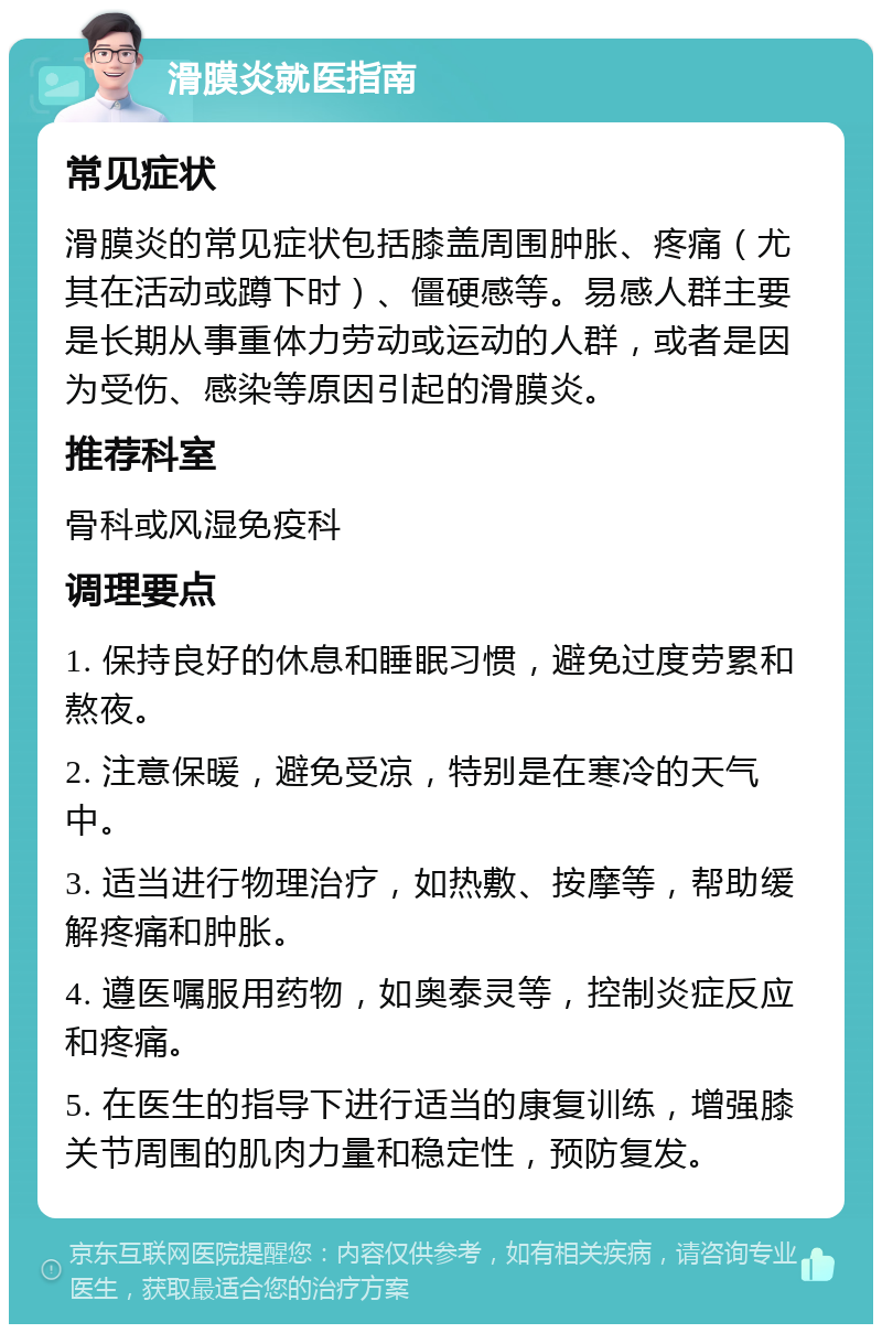 滑膜炎就医指南 常见症状 滑膜炎的常见症状包括膝盖周围肿胀、疼痛（尤其在活动或蹲下时）、僵硬感等。易感人群主要是长期从事重体力劳动或运动的人群，或者是因为受伤、感染等原因引起的滑膜炎。 推荐科室 骨科或风湿免疫科 调理要点 1. 保持良好的休息和睡眠习惯，避免过度劳累和熬夜。 2. 注意保暖，避免受凉，特别是在寒冷的天气中。 3. 适当进行物理治疗，如热敷、按摩等，帮助缓解疼痛和肿胀。 4. 遵医嘱服用药物，如奥泰灵等，控制炎症反应和疼痛。 5. 在医生的指导下进行适当的康复训练，增强膝关节周围的肌肉力量和稳定性，预防复发。