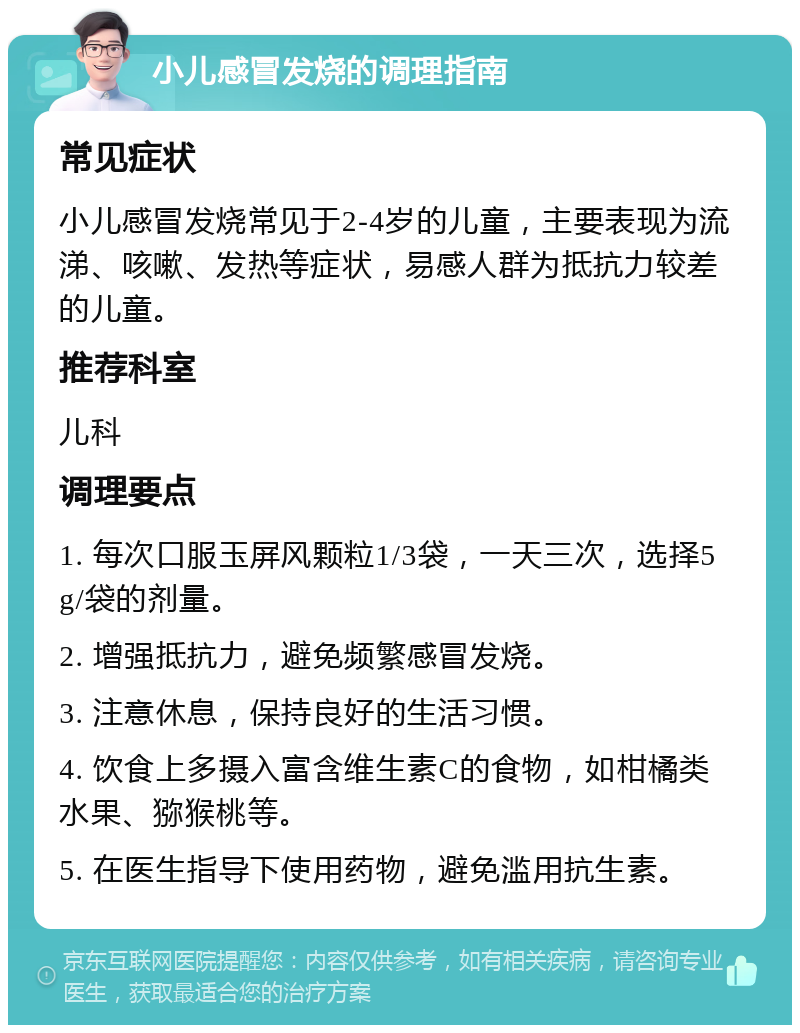 小儿感冒发烧的调理指南 常见症状 小儿感冒发烧常见于2-4岁的儿童，主要表现为流涕、咳嗽、发热等症状，易感人群为抵抗力较差的儿童。 推荐科室 儿科 调理要点 1. 每次口服玉屏风颗粒1/3袋，一天三次，选择5g/袋的剂量。 2. 增强抵抗力，避免频繁感冒发烧。 3. 注意休息，保持良好的生活习惯。 4. 饮食上多摄入富含维生素C的食物，如柑橘类水果、猕猴桃等。 5. 在医生指导下使用药物，避免滥用抗生素。