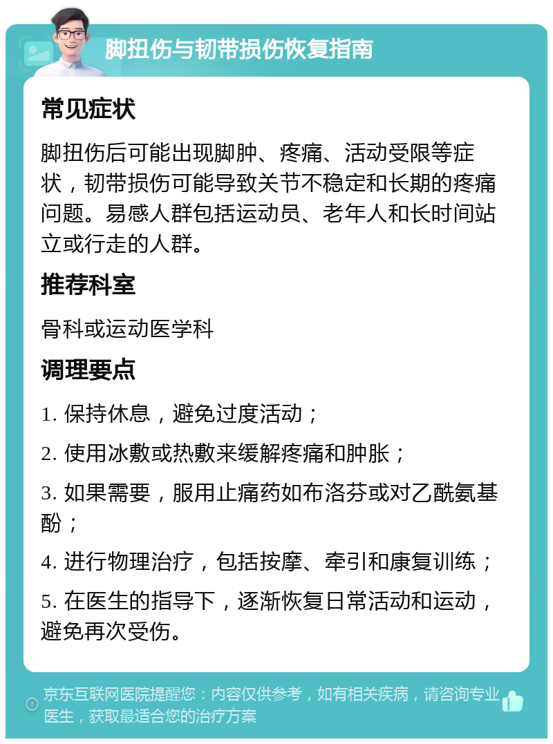 脚扭伤与韧带损伤恢复指南 常见症状 脚扭伤后可能出现脚肿、疼痛、活动受限等症状，韧带损伤可能导致关节不稳定和长期的疼痛问题。易感人群包括运动员、老年人和长时间站立或行走的人群。 推荐科室 骨科或运动医学科 调理要点 1. 保持休息，避免过度活动； 2. 使用冰敷或热敷来缓解疼痛和肿胀； 3. 如果需要，服用止痛药如布洛芬或对乙酰氨基酚； 4. 进行物理治疗，包括按摩、牵引和康复训练； 5. 在医生的指导下，逐渐恢复日常活动和运动，避免再次受伤。