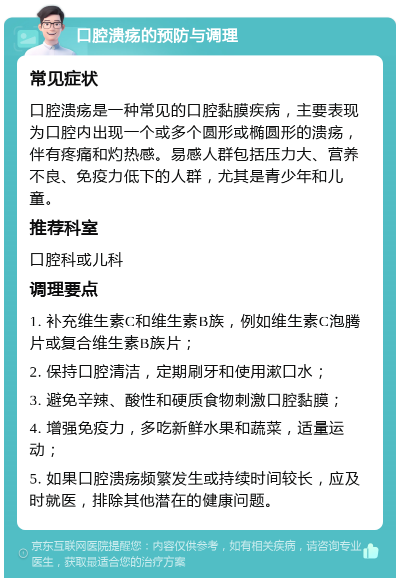 口腔溃疡的预防与调理 常见症状 口腔溃疡是一种常见的口腔黏膜疾病，主要表现为口腔内出现一个或多个圆形或椭圆形的溃疡，伴有疼痛和灼热感。易感人群包括压力大、营养不良、免疫力低下的人群，尤其是青少年和儿童。 推荐科室 口腔科或儿科 调理要点 1. 补充维生素C和维生素B族，例如维生素C泡腾片或复合维生素B族片； 2. 保持口腔清洁，定期刷牙和使用漱口水； 3. 避免辛辣、酸性和硬质食物刺激口腔黏膜； 4. 增强免疫力，多吃新鲜水果和蔬菜，适量运动； 5. 如果口腔溃疡频繁发生或持续时间较长，应及时就医，排除其他潜在的健康问题。