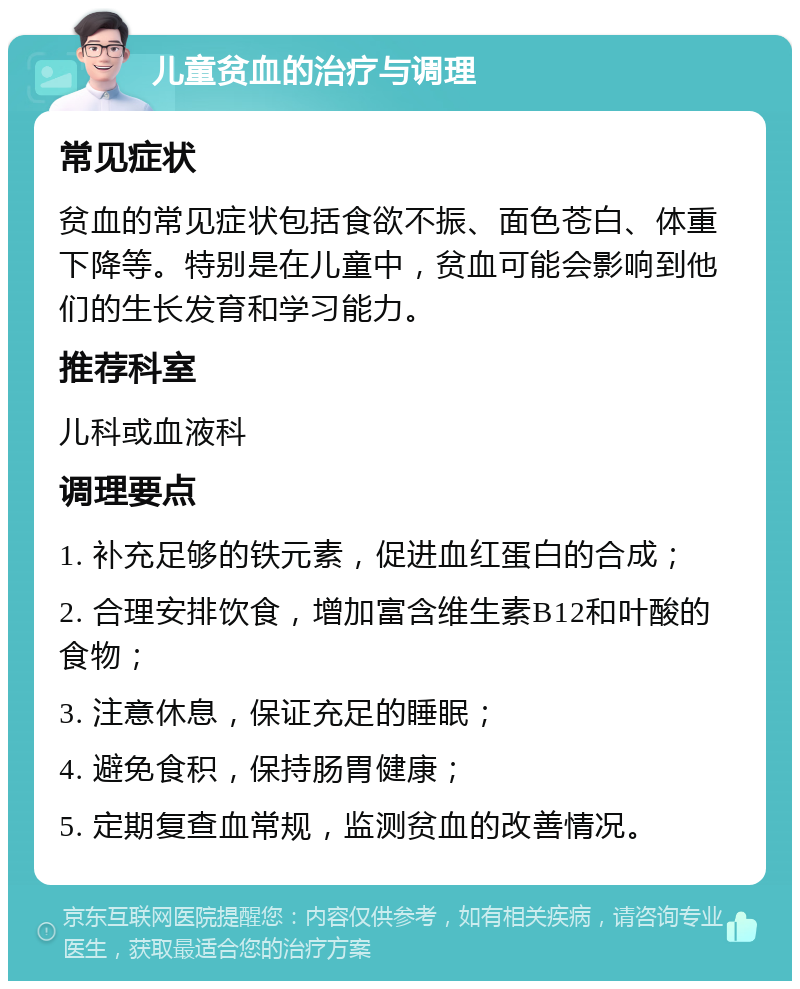 儿童贫血的治疗与调理 常见症状 贫血的常见症状包括食欲不振、面色苍白、体重下降等。特别是在儿童中，贫血可能会影响到他们的生长发育和学习能力。 推荐科室 儿科或血液科 调理要点 1. 补充足够的铁元素，促进血红蛋白的合成； 2. 合理安排饮食，增加富含维生素B12和叶酸的食物； 3. 注意休息，保证充足的睡眠； 4. 避免食积，保持肠胃健康； 5. 定期复查血常规，监测贫血的改善情况。