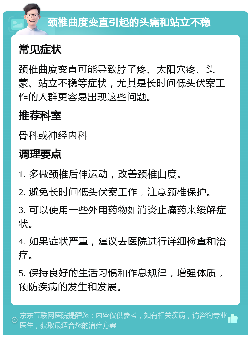 颈椎曲度变直引起的头痛和站立不稳 常见症状 颈椎曲度变直可能导致脖子疼、太阳穴疼、头蒙、站立不稳等症状，尤其是长时间低头伏案工作的人群更容易出现这些问题。 推荐科室 骨科或神经内科 调理要点 1. 多做颈椎后伸运动，改善颈椎曲度。 2. 避免长时间低头伏案工作，注意颈椎保护。 3. 可以使用一些外用药物如消炎止痛药来缓解症状。 4. 如果症状严重，建议去医院进行详细检查和治疗。 5. 保持良好的生活习惯和作息规律，增强体质，预防疾病的发生和发展。