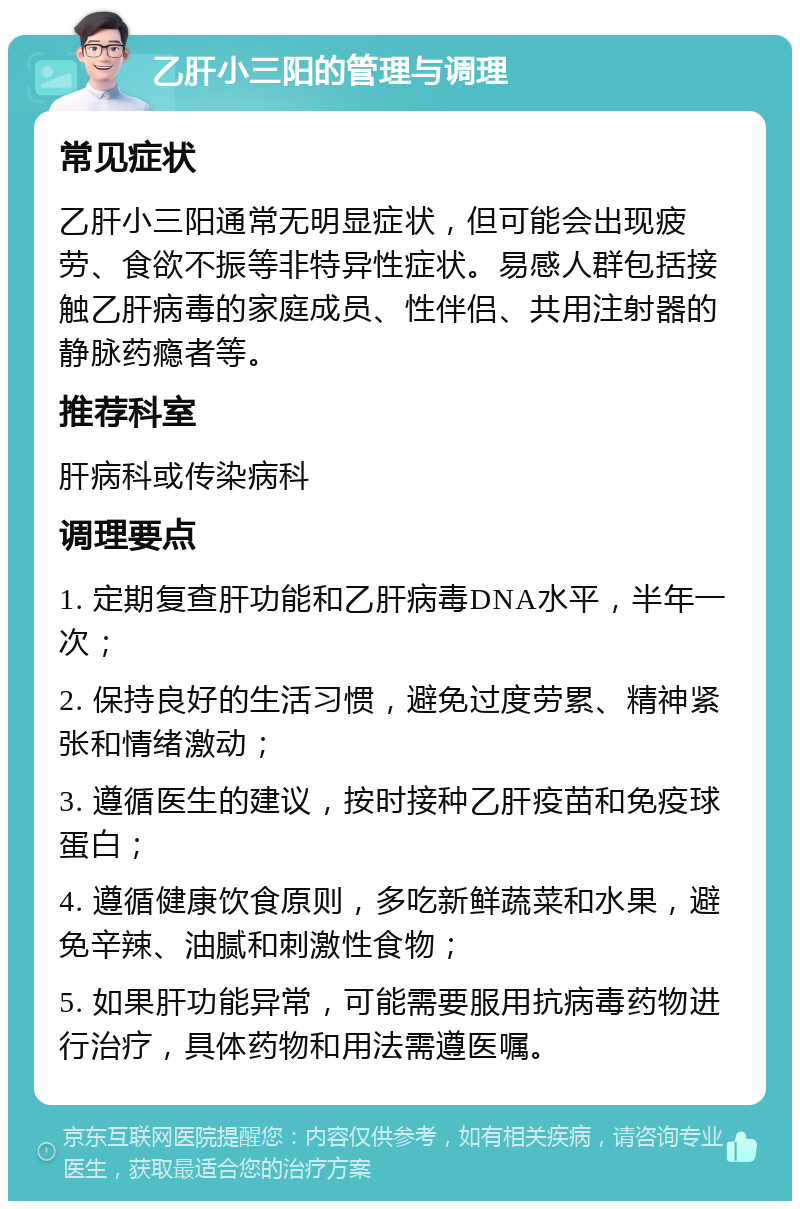 乙肝小三阳的管理与调理 常见症状 乙肝小三阳通常无明显症状，但可能会出现疲劳、食欲不振等非特异性症状。易感人群包括接触乙肝病毒的家庭成员、性伴侣、共用注射器的静脉药瘾者等。 推荐科室 肝病科或传染病科 调理要点 1. 定期复查肝功能和乙肝病毒DNA水平，半年一次； 2. 保持良好的生活习惯，避免过度劳累、精神紧张和情绪激动； 3. 遵循医生的建议，按时接种乙肝疫苗和免疫球蛋白； 4. 遵循健康饮食原则，多吃新鲜蔬菜和水果，避免辛辣、油腻和刺激性食物； 5. 如果肝功能异常，可能需要服用抗病毒药物进行治疗，具体药物和用法需遵医嘱。