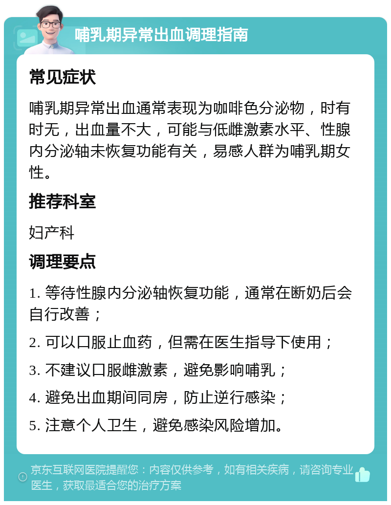 哺乳期异常出血调理指南 常见症状 哺乳期异常出血通常表现为咖啡色分泌物，时有时无，出血量不大，可能与低雌激素水平、性腺内分泌轴未恢复功能有关，易感人群为哺乳期女性。 推荐科室 妇产科 调理要点 1. 等待性腺内分泌轴恢复功能，通常在断奶后会自行改善； 2. 可以口服止血药，但需在医生指导下使用； 3. 不建议口服雌激素，避免影响哺乳； 4. 避免出血期间同房，防止逆行感染； 5. 注意个人卫生，避免感染风险增加。