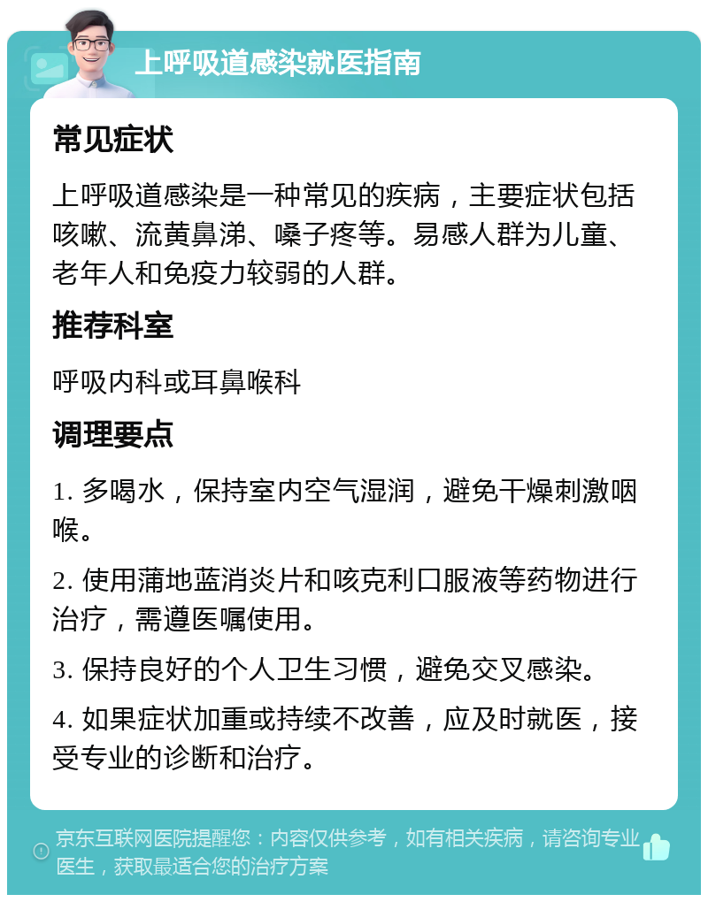 上呼吸道感染就医指南 常见症状 上呼吸道感染是一种常见的疾病，主要症状包括咳嗽、流黄鼻涕、嗓子疼等。易感人群为儿童、老年人和免疫力较弱的人群。 推荐科室 呼吸内科或耳鼻喉科 调理要点 1. 多喝水，保持室内空气湿润，避免干燥刺激咽喉。 2. 使用蒲地蓝消炎片和咳克利口服液等药物进行治疗，需遵医嘱使用。 3. 保持良好的个人卫生习惯，避免交叉感染。 4. 如果症状加重或持续不改善，应及时就医，接受专业的诊断和治疗。